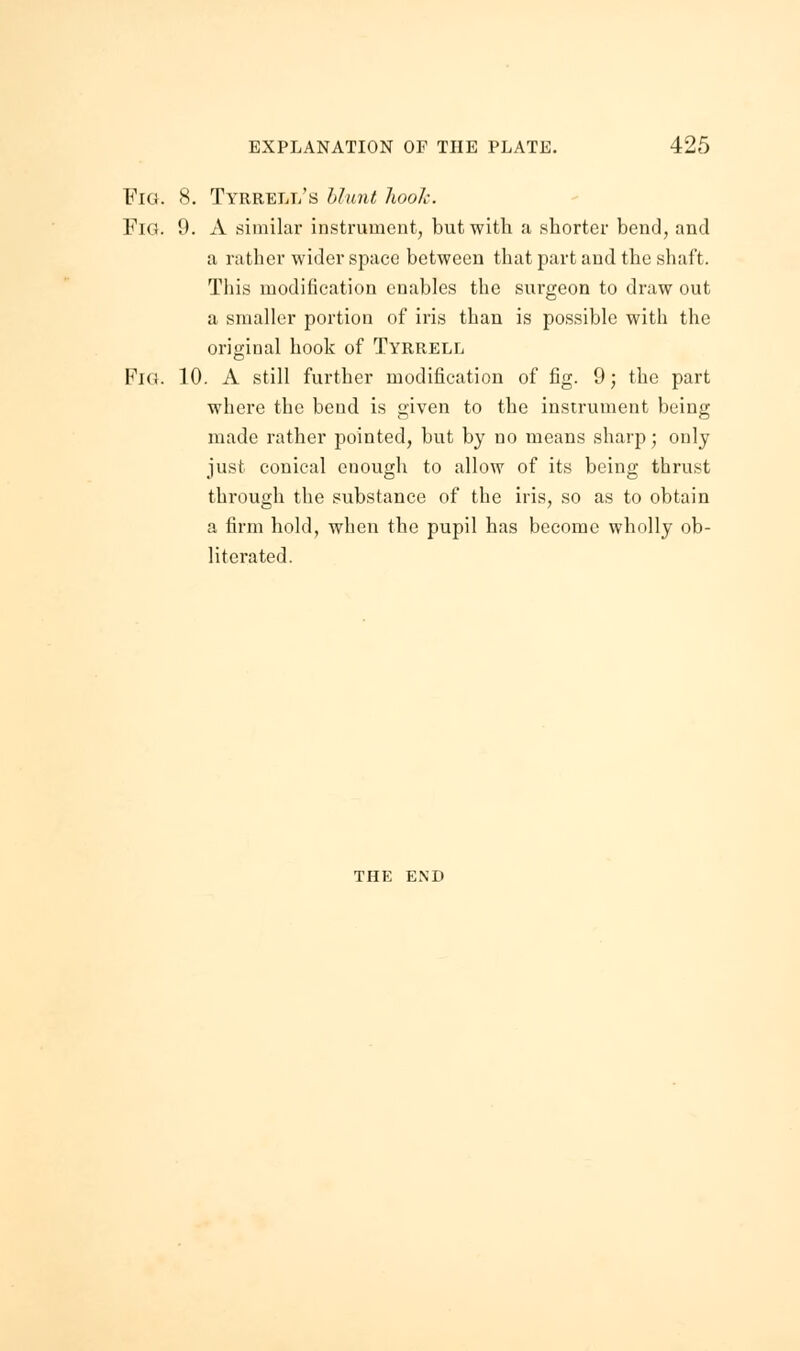 Fig. 8. Tyrrell's blunt hook. Pig. 9. A similar instrument, but with a shorter bend, and a rather wider space between that part and the shaft. This modification enables the surgeon to draw out a smaller portion of iris than is possible with the original hook of Tyrrell Fig. 10. A still further modification of fig. 9; the part where the bend is given to the instrument being made rather pointed, but by no means sharp; only just conical enough to allow of its being thrust through the substance of the iris, so as to obtain a firm hold, when the pupil has become wholly ob- literated. THE END