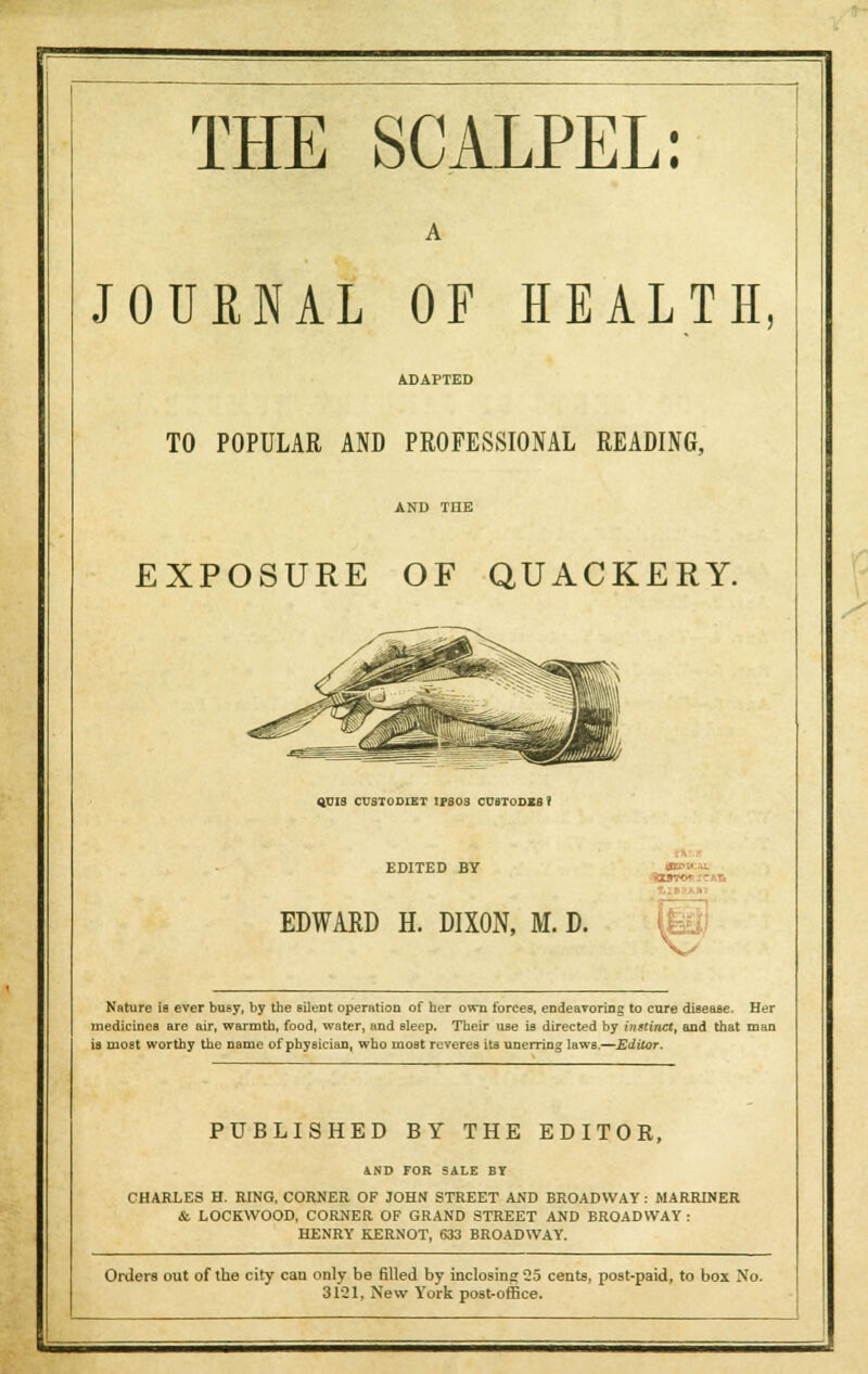 A JOURNAL OF HEALTH, ADAPTED TO POPULAR AND PROFESSIONAL READING, EXPOSURE OF QUACKERY. QUIS CUSTODIET IPSOS CU8TODX8 * EDITED BY EDWARD H. DIXON, M. D. Nature is ever busy, by the silent operation of her own forces, endeavoring to cure disease. Her medicines are air, warmth, food, water, and sleep. Their use is directed by i?istinct, and that man is most worthy the name of physician, who most reveres its unerring laws.—Editor. PUBLISHED BY THE EDITOR, 4ND FOR SALE BT CHARLES H. RING, CORNER OF JOHN STREET AND BROADWAY: MARRTNER & LOCKWOOD, CORNER OF GRAND STREET AND BROADWAY: HENRY KERNOT, 633 BROADWAY. Orders out of the city can only be filled by inclosing Q5 cents, post-paid, to box No. 3121, New York post-office.