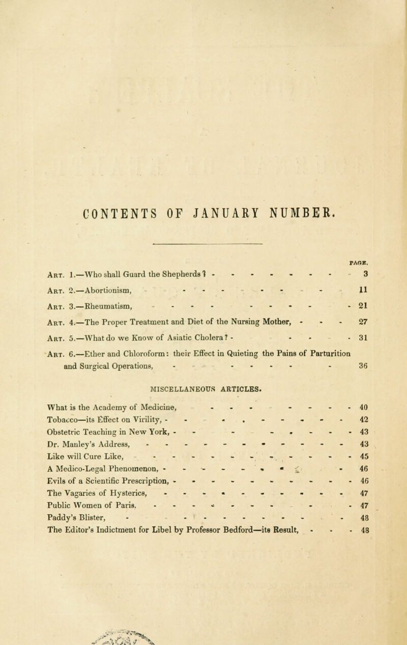 CONTENTS OF JANUARY NUMBER. PAOB. Art. 1.—Who shall Guard the Shepherds! 3 Art. 2.—Aborlionism, ... . . 11 Art. 3.—Rheumatism, ... .... - 21 Art. 4.—The Proper Treatment and Diet of the Nursing Mother, 27 Art. 5.—What do we Know of Asiatic Cholera? - - - 31 Art. 6.—Ether and Chloroform: their Effect in Quieting the Pains of Parturition and Surgical Operations, - .... - 36 MISCELLANEOUS ARTICLES. What is the Academy of Medicine, ... ....40 Tobacco—its Effect on Virility, - - ....... 42 Obstetric Teaching in New York, -- - -.-..43 Dr. Manley's Address, ....-...--.43 Like will Cure Like, - - - - - --- *  -45 A Medico-Legal Phenomenon, -----•*£ -46 Evils of a Scientific Prescription, .----..---46 The Vagaries of Hysterics, .......... 47 Public Women of Paris. ........ . -47 Paddy's Blister, - ....... -48 The Editor's Indictment for Libel by Professor Bedford—its Result, - - - 48