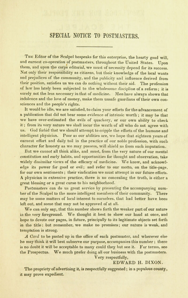 SPECIAL NOTICE TO POSTMASTERS. Thk Editor of the Scalpel bespeaks for this enterprise, the hearty good will, and earnest co-operation of postmasters, throughout the United States. Upon them, and upon the corps editorial, we must of necessity depend for its success. Not only their responsibility as citizens, but their knowledge of the local wants and prejudices of the community, and (he publicity and influence derived from their position, satisfies us we can do nothing without their aid. The profession of law has lately been subjected to the wholesome discipline of a reform; it is surely not the less necessary in that of medicine. Men have always shown that indolence and the love of money, make them unsafe guardians of their own con- sciences and the people's rights. It would bo idle, we are satisfied, to claim your efforts for the advancement of a publication that did not bear some evidence of intrinsic worth ; it may be that we have over-estimated the evils of quackery, or our own ability to check it; from its very nature we shall incur the wrath of all who do not agree with us. (iod forbid that we should attempt to cripple the efforts of the humane and intelligent physician. Poor as our abilities are, we hope that eighteen years of earnest effort and daily toil in the practice of our noble profession, with such character for honesty as we may possess, will shield us from such imputation. But we cannot all think alike, and must, from the very nature of our mental constitution and early habits, and opportunities for thought and observation, take widely dissimilar views of the efficacy of medicine. We know, and acknowl- edge its power for good or evil; and refer to our motto, on the title-page, for our own sentiments ; their vindication we must attempt in our future efforts. A physician in extensive practice, there is no concealing the truth, is either a great blessing or a great curse to his neighborhood. Postmasters can do us great service by presenting the accompanying num- ber of Ihe Scalpel to the more intelligent members of their community. There may be some matters of local interest to ourselves, that had better have been loft out, and some that may not be approved of at all. We can only say, that this number shows forth the weaker part of our nature in the very foreground. We thought it best to show our hand at once, and hope to devote our pages, in future, principally to its legitimate objects set forth in the title: but remember, we make no promises; our nature is weak, and temptation is strong. A Card to be pasted up in the office of each postmaster, and wherever else he may think it will best subserve our purpose, accompanies this number ; there is no doubt it will be acceptable to many could they but see it. For terms, see the Prospectus. We much prefer doing all our business with the postmasters. Very respectfully, EDWARD H. DIXON. The propriety of advertising it, is respectfully suggested ; in a populous county, it may prove expedient.