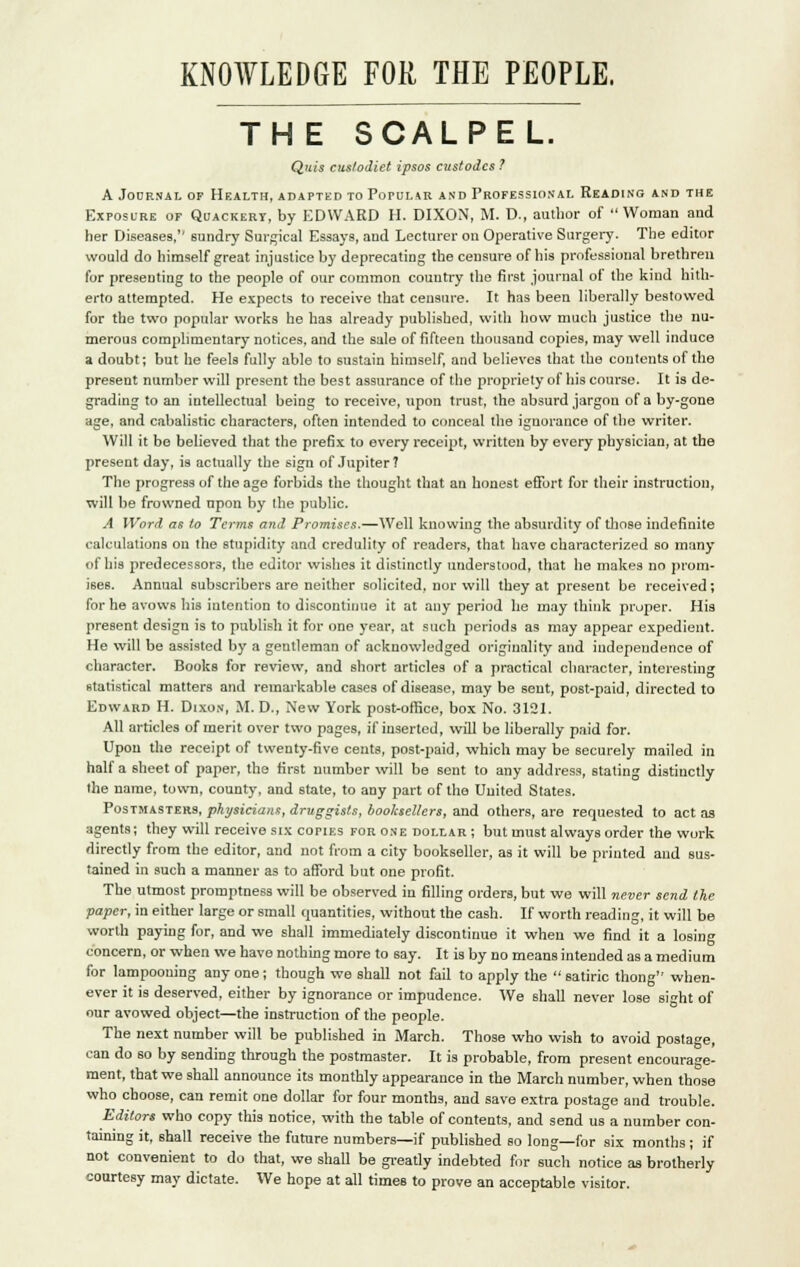 KNOWLEDGE FOR THE PEOPLE. THE SCALPEL. Qjiis cuslodiet ipsos custodcs ? A Journal of Health, adapted to Popular and Professional Reading and the Exposure of Quackery, by EDWARD H. DIXON, M. D., author of Woman and her Diseases,'' sundry Surgical Essays, aud Lecturer on Operative Surgery. The editor would do himself great injustice by deprecating the censure of his professional brethren for presenting to the people of our common country the first journal of the kind hith- erto attempted. He expects to receive that censure. It has been liberally bestowed for the two popular works he has already published, with how much justice the nu- merous complimentary notices, and the sale of fifteen thousand copies, may well induce a doubt; but he feels fully able to sustain himself, and believes that the contents of the present number will present the best assurance of the propriety of his course. It is de- grading to an intellectual being to receive, upon trust, the absurd jargon of a by-gone age, and cabalistic characters, often intended to conceal the ignorance of the writer. Will it be believed that the prefix to every receipt, written by every physician, at the present day, is actually the sign of Jupiter? The progress of the age forbids the thought that an honest effort for their instruction, will be frowned npon by the public. A Word as to Terms and Promises.—Well knowing the absurdity of those indefinite calculations on the stupidity and credulity of readers, that have characterized so many of Ilia predecessors, the editor wishes it distinctly understood, that he makes no prom- ises. Annual subscribers are neither solicited, nor will they at present be received; for he avows his intention to discontinue it at any period he may think proper. His present design is to publish it for one year, at such periods as may appear expedient. He will be assisted by a gentleman of acknowledged originality and independence of character. Books for review, and short articles of a practical character, interesting statistical matters and remarkable cases of disease, may be sent, post-paid, directed to Edward H. Dixon, M. D., New York post-office, box No. 3121. All articles of merit over two pages, if inserted, will be liberally paid for. Upon the receipt of twenty-five cents, post-paid, which may be securely mailed in half a sheet of paper, the first number will be sent to any address, stating distinctly the name, town, county, and state, to any part of the United States. Postmasters, physicians, druggists, booksellers, and others, are requested to act as agents; they will receive six copies for one dollar; but must always order the work directly from the editor, and not from a city bookseller, as it will be printed aud sus- tained in such a manner as to afford but one profit. The utmost promptness will be observed in filling orders, but we will never send lie paper, in either large or small quantities, without the cash. If worth reading, it will be worth paying for, and we shall immediately discontinue it when we find it a losing concern, or when we have nothing more to say. It is by no means intended as a medium for lampooning any one; though we shall not fail to apply the  satiric thong when- ever it is deserved, either by ignorance or impudence. We shall never lose sight of our avowed object—the instruction of the people. The next number will be published in March. Those who wish to avoid postage, can do so by sending through the postmaster. It is probable, from present encourage- ment, that we shall announce its monthly appearance in the March number, when those who choose, can remit one dollar for four months, and save extra postage and trouble. Editors who copy this notice, with the table of contents, and send us a number con- taining it, shall receive the future numbers—if published so long—for six months; if not convenient to do that, we shall be greatly indebted for such notice as brotherly courtesy may dictate. We hope at all timeB to prove an acceptable visitor.