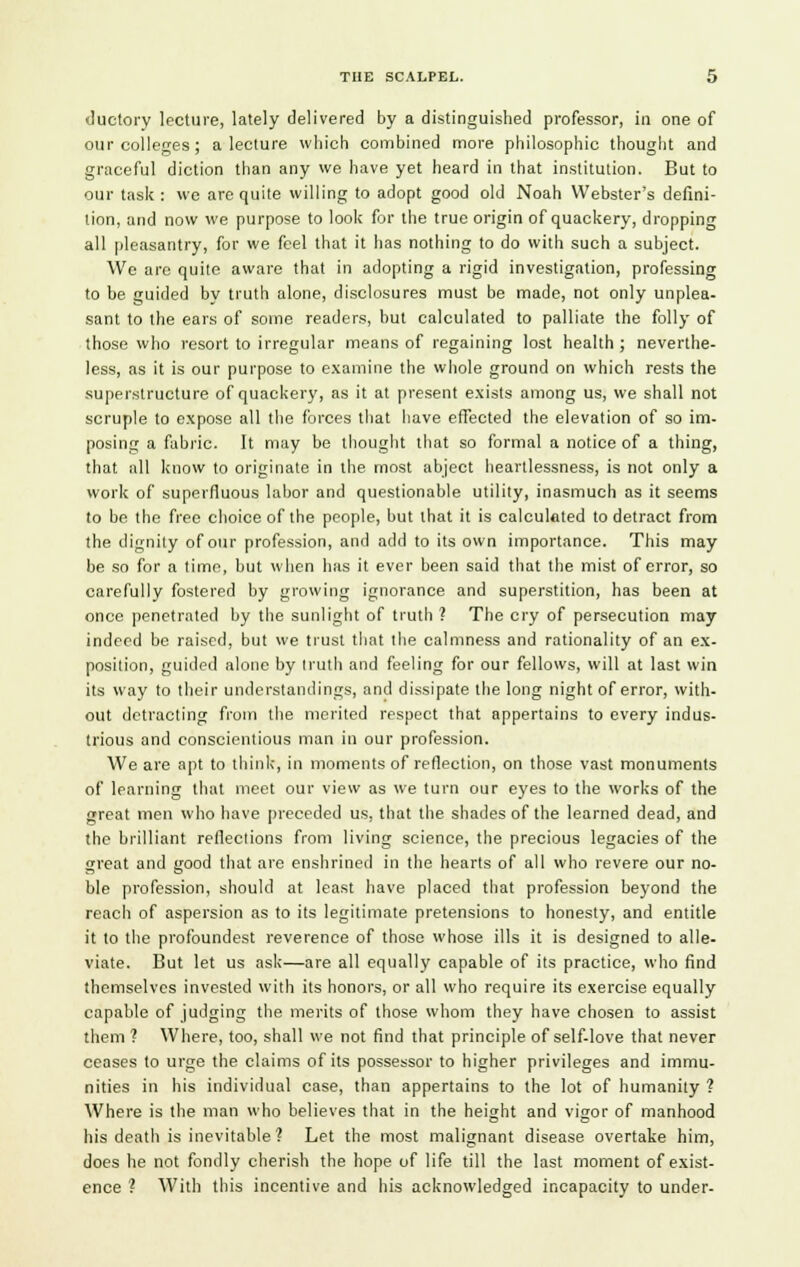 ductory lecture, lately delivered by a distinguished professor, in one of our colleges; a lecture which combined more philosophic thought and graceful diction than any we have yet heard in that institution. But to our task : we are quite willing to adopt good old Noah Webster's defini- tion, and now we purpose to look for the true origin of quackery, dropping all pleasantry, for we feel that it has nothing to do with such a subject. Wc arc quite aware that in adopting a rigid investigation, professing to be guided by truth alone, disclosures must be made, not only unplea- sant to the ears of some readers, but calculated to palliate the folly of those who resort to irregular means of regaining lost health ; neverthe- less, as it is our purpose to examine the whole ground on which rests the superstructure of quackery, as it at present exists among us, we shall not scruple to expose all the forces that have effected the elevation of so im- posing a fabric. It may be thought that so formal a notice of a thing, that all know to originate in the most abject heartlessness, is not only a work of superfluous labor and questionable utility, inasmuch as it seems to be the free choice of the people, but that it is calculated to detract from the dignity of our profession, and add to its own importance. This may be so for a time, but when has it ever been said that the mist of error, so carefully fostered by growing ignorance and superstition, has been at once penetrated by the sunlight of truth ? The cry of persecution may indeed be raised, but we trust that the calmness and rationality of an ex- position, guided alone by truth and feeling for our fellows, will at last win its way to their understandings, and dissipate the long night of error, with- out detracting from the merited respect that appertains to every indus- trious and conscientious man in our profession. We are apt to think, in moments of reflection, on those vast monuments of learning that meet our view as we turn our eyes to the works of the great men who have preceded us, that the shades of the learned dead, and the brilliant reflections from living science, the precious legacies of the great and good that are enshrined in the hearts of all who revere our no- ble profession, should at least have placed that profession beyond the reach of aspersion as to its legitimate pretensions to honesty, and entitle it to the profoundest reverence of those whose ills it is designed to alle- viate. But let us ask—are all equally capable of its practice, who find themselves invested with its honors, or all who require its exercise equally capable of judging the merits of those whom they have chosen to assist them ? Where, too, shall we not find that principle of self-love that never ceases to urge the claims of its possessor to higher privileges and immu- nities in his individual case, than appertains to the lot of humanity ? Where is the man who believes that in the height and vigor of manhood his death is inevitable? Let the most malignant disease overtake him, does he not fondly cherish the hope of life till the last moment of exist- ence ? With this incentive and his acknowledged incapacity to under-