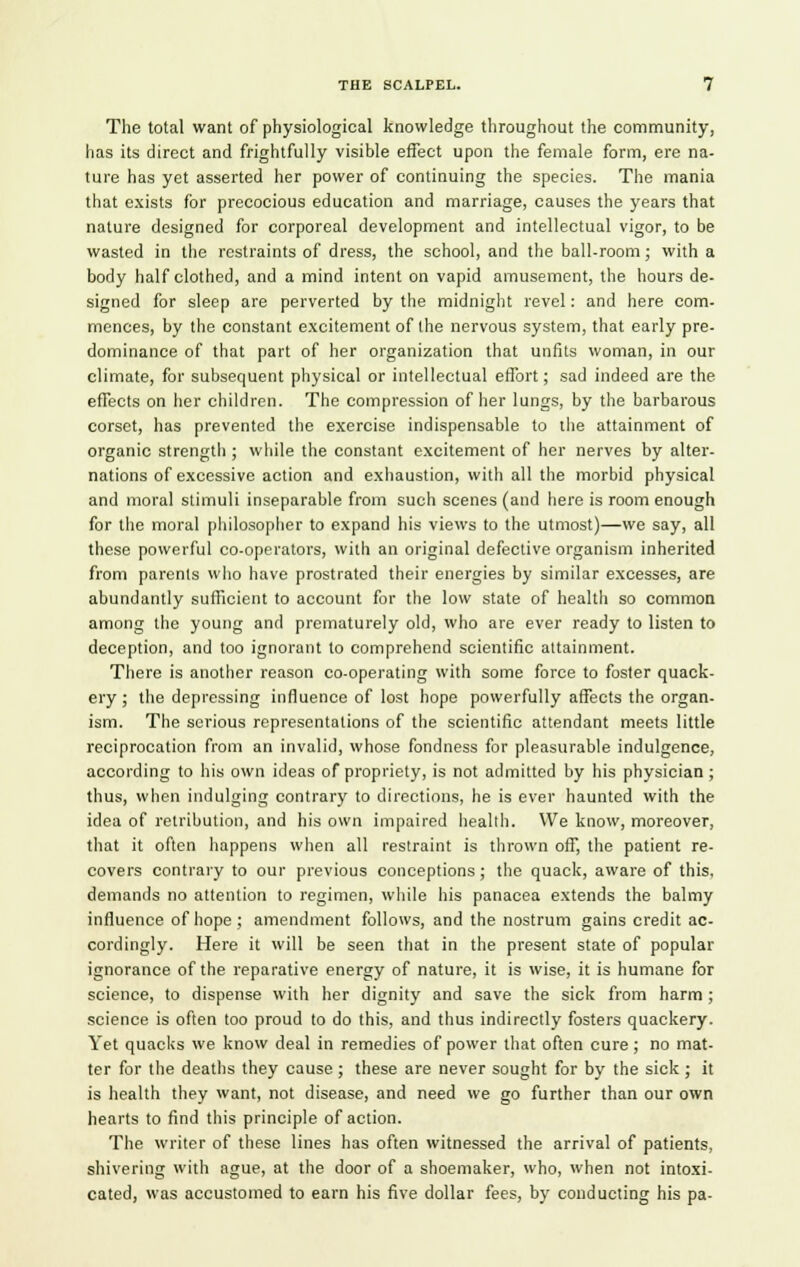 The total want of physiological knowledge throughout the community, has its direct and frightfully visible effect upon the female form, ere na- ture has yet asserted her power of continuing the species. The mania that exists for precocious education and marriage, causes the years that nature designed for corporeal development and intellectual vigor, to be wasted in the restraints of dress, the school, and the ball-room; with a body half clothed, and a mind intent on vapid amusement, the hours de- signed for sleep are perverted by the midnight revel: and here com- mences, by the constant excitement of the nervous system, that early pre- dominance of that part of her organization that unfits woman, in our climate, for subsequent physical or intellectual effort; sad indeed are the effects on her children. The compression of her lungs, by the barbarous corset, has prevented the exercise indispensable to the attainment of organic strength ; while the constant excitement of her nerves by alter- nations of excessive action and exhaustion, with all the morbid physical and moral stimuli inseparable from such scenes (and here is room enough for the moral philosopher to expand his views to the utmost)—we say, all these powerful co-operators, with an original defective organism inherited from parents who have prostrated their energies by similar excesses, are abundantly sufficient to account for the low state of health so common among the young and prematurely old, who are ever ready to listen to deception, and too ignorant to comprehend scientific attainment. There is another reason co-operating with some force to foster quack- ery ; the depressing influence of lost hope powerfully affects the organ- ism. The serious representations of the scientific attendant meets little reciprocation from an invalid, whose fondness for pleasurable indulgence, according to his own ideas of propriety, is not admitted by his physician; thus, when indulging contrary to directions, he is ever haunted with the idea of retribution, and his own impaired heallh. We know, moreover, that it often happens when all restraint is thrown off, the patient re- covers contrary to our previous conceptions; the quack, aware of this, demands no attention to regimen, while his panacea extends the balmy influence of hope; amendment follows, and the nostrum gains credit ac- cordingly. Here it will be seen that in the present state of popular ignorance of the reparative energy of nature, it is wise, it is humane for science, to dispense with her dignity and save the sick from harm ; science is often too proud to do this, and thus indirectly fosters quackery. Yet quacks we know deal in remedies of power that often cure ; no mat- ter for the deaths they cause ; these are never sought for by the sick ; it is health they want, not disease, and need we go further than our own hearts to find this principle of action. The writer of these lines has often witnessed the arrival of patients, shivering with ague, at the door of a shoemaker, who, when not intoxi- cated, was accustomed to earn his five dollar fees, by conducting his pa-