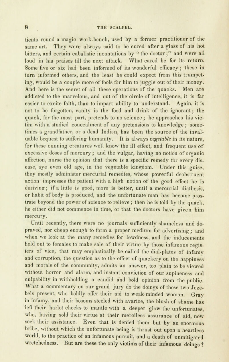 tients round a magic work-bench, used by a former practitioner of the same art. They were always said to be cured after a glass of his hot bitters, and certain cabalistic incantations by the doctor; and were all loud in his praises till the next attack. What cared he for its return. Some five or six had been informed of its wonderful efficacy; these in turn informed others, and the least he could expect from this trumpet- ing, would be a couple more of fools for him to juggle out of their money. And here is the secret of all these operations of the quacks. Men are addicted to the marvelous, and out of the circle of intelligence, it is far easier to excite faith, than to impart ability to understand. Again, it is not to be forgotten, vanity is the food and drink of the ignorant; the quack, for the most part, pretends to no science ; he approaches his vic- tim with a studied concealment of any pretensions to knowledge ; some- times a grandfather, or a dead Indian, has been the source of the inval- uable bequest to suffering humanity. It is always vegetable in its nature, for these cunning creatures well know the ill effect, and frequent use of excessive doses of mercury ; and the vulgar, having no notion of organic affection, nurse the opinion that there is a specific remedy for every dis- ease, aye even old age, in the vegetable kingdom. Under this guise, they mostly administer mercurial remedies, whose powerful deobstruent action impresses the patient with a high notion of the good effect he is deriving; if a little is good, more is better, until a mercurial diathesis, or habit of body is produced, and the unfortunate man has become pros- trate beyond the power of science to relieve ; then he is told by the quack, he either did not commence in time, or that the doctors have c;iven him mercury. Until recently, there were no journals sufficiently shameless and de- praved, nor cheap enough to form a proper medium for advertising; and when we look at the many remedies for lewdness, and the inducements held out to females to make sale of their virtue by those infamous regis- ters of vice, that may emphatically be called the dial-plates of infamy and corruption, the question as to the effect of quackery on the happiness and morals of the community, admits an answer, too plain to be viewed without horror and alarm, and instant conviction of our supineness and culpability in withholding a candid and bold opinion from the public. What a commentary on our grand jury do the doings of those two Jeze- bels present, who boldly offer their aid to weak-minded woman. Gray in infamy, and their bosoms steeled with avarice, the blush of shame has left their harlot cheeks to mantle with a deeper glow the unfortunates, who, having sold their virtue at their merciless assurance of aid, now seek their assistance. Even that is denied them but by an enormous bribe, without which the unfortunate being is thrust out upon a heartless world, to the practice of an infamous pursuit, and a death of unmitigated wretchedness. But are these the only victims of their infamous doings ?
