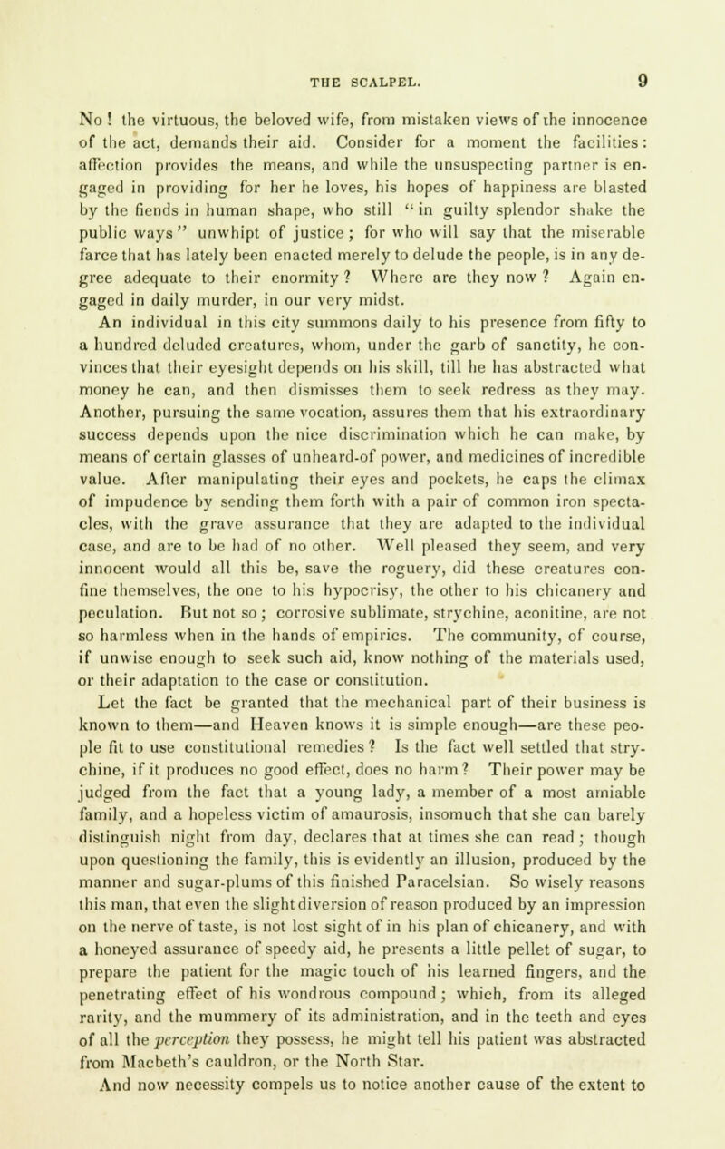 No ! the virtuous, the beloved wife, from mistaken views of the innocence of the act, demands their aid. Consider for a moment the facilities : affection provides the means, and while the unsuspecting partner is en- gaged in providing for her he loves, his hopes of happiness are blasted by the fiends in human shape, who still in guilty splendor shake the public ways unwhipt of justice; for who will say that the miserable farce that has lately been enacted merely to delude the people, is in any de- gree adequate to their enormity? Where are they now ? Again en- gaged in daily murder, in our very midst. An individual in this city summons daily to his presence from fifty to a hundred deluded creatures, whom, under the garb of sanctity, he con- vinces that their eyesight depends on his skill, till he has abstracted what money he can, and then dismisses them to seek redress as they may. Another, pursuing the same vocation, assures them that his extraordinary success depends upon the nice discrimination which he can make, by means of certain glasses of unheard-of power, and medicines of incredible value. After manipulating their eyes and pockets, he caps the climax of impudence by sending them forth with a pair of common iron specta- cles, with the grave assurance that they are adapted to the individual case, and are to be had of no other. Well pleased they seem, and very innocent would all this be, save the roguery, did these creatures con- fine themselves, the one to his hypocrisy, the other to his chicanery and peculation. But not so ; corrosive sublimate, strychine, aconitine, are not so harmless when in the hands of empirics. The community, of course, if unwise enough to seek such aid, know nothing of the materials used, or their adaptation to the case or constitution. Let the fact be granted that the mechanical part of their business is known to them—and Heaven knows it is simple enough—are these peo- ple fit to use constitutional remedies? Is the fact well settled that stry- chine, if it produces no good effect, does no harm? Their power may be judged from the fact that a young lady, a member of a most amiable family, and a hopeless victim of amaurosis, insomuch that she can barely distinguish night from day, declares that at times she can read ; though upon questioning the family, this is evidently an illusion, produced by the manner and sugar-plums of this finished Paracelsian. So wisely reasons this man, that even the slight diversion of reason produced by an impression on the nerve of taste, is not lost sight of in his plan of chicanery, and with a honeyed assurance of speedy aid, he presents a little pellet of sugar, to prepare the patient for the magic touch of his learned fingers, and the penetrating effect of his wondrous compound ; which, from its alleged rarity, and the mummery of its administration, and in the teeth and eyes of all the perception they possess, he might tell his patient was abstracted from Macbeth's cauldron, or the North Star. And now necessity compels us to notice another cause of the extent to