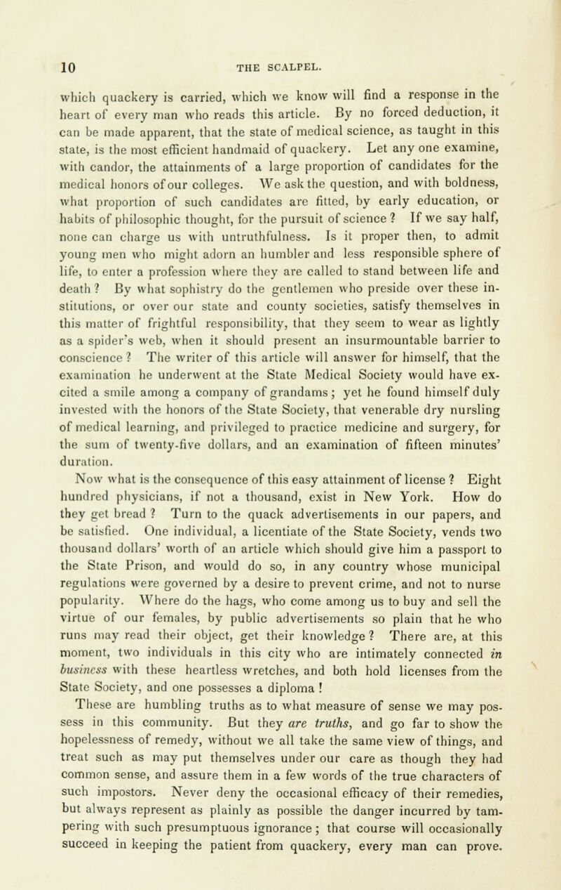 which quackery is carried, which we know will find a response in the heart of every man who reads this article. By no forced deduction, it can be made apparent, that the state of medical science, as taught in this state, is the most efficient handmaid of quackery. Let any one examine, with candor, the attainments of a large proportion of candidates for the medical honors of our colleges. We ask the question, and with boldness, what proportion of such candidates arc fitted, by early education, or habits of philosophic thought, for the pursuit of science ? If we say half, none can charge us with untruthfulness. Is it proper then, to admit young men who might adorn an humbler and less responsible sphere of life, to enter a profession where they are called to stand between life and death ? By what sophistry do the gentlemen who preside over these in- stitutions, or over our state and county societies, satisfy themselves in this matter of frightful responsibility, that they seem to wear as lightly as a spider's web, when it should present an insurmountable barrier to conscience ? The writer of this article will answer for himself, that the examination he underwent at the State Medical Society would have ex- cited a smile among a company of grandams; yet he found himself duly invested with the honors of the State Society, that venerable dry nursling of medical learning, and privileged to practice medicine and surgery, for the sum of twenty-five dollars, and an examination of fifteen minutes' duration. Now what is the consequence of this easy attainment of license ? Eight hundred physicians, if not a thousand, exist in New York. How do they get bread ? Turn to the quack advertisements in our papers, and be satisfied. One individual, a licentiate of the State Society, vends two thousand dollars' worth of an article which should give him a passport to the State Prison, and would do so, in any country whose municipal regulations were governed by a desire to prevent crime, and not to nurse popularity. Where do the hags, who come among us to buy and sell the virtue of our females, by public advertisements so plain that he who runs may read their object, get their knowledge ? There are, at this moment, two individuals in this city who are intimately connected in business with these heartless wretches, and both hold licenses from the State Society, and one possesses a diploma ! These are humbling truths as to what measure of sense we may pos- sess in this community. But they are truths, and go far to show the hopelessness of remedy, without we all take the same view of things, and treat such as may put themselves under our care as though they had common sense, and assure them in a few words of the true characters of such impostors. Never deny the occasional efficacy of their remedies, but always represent as plainly as possible the danger incurred by tam- pering with such presumptuous ignorance; that course will occasionally succeed in keeping the patient from quackery, every man can prove.