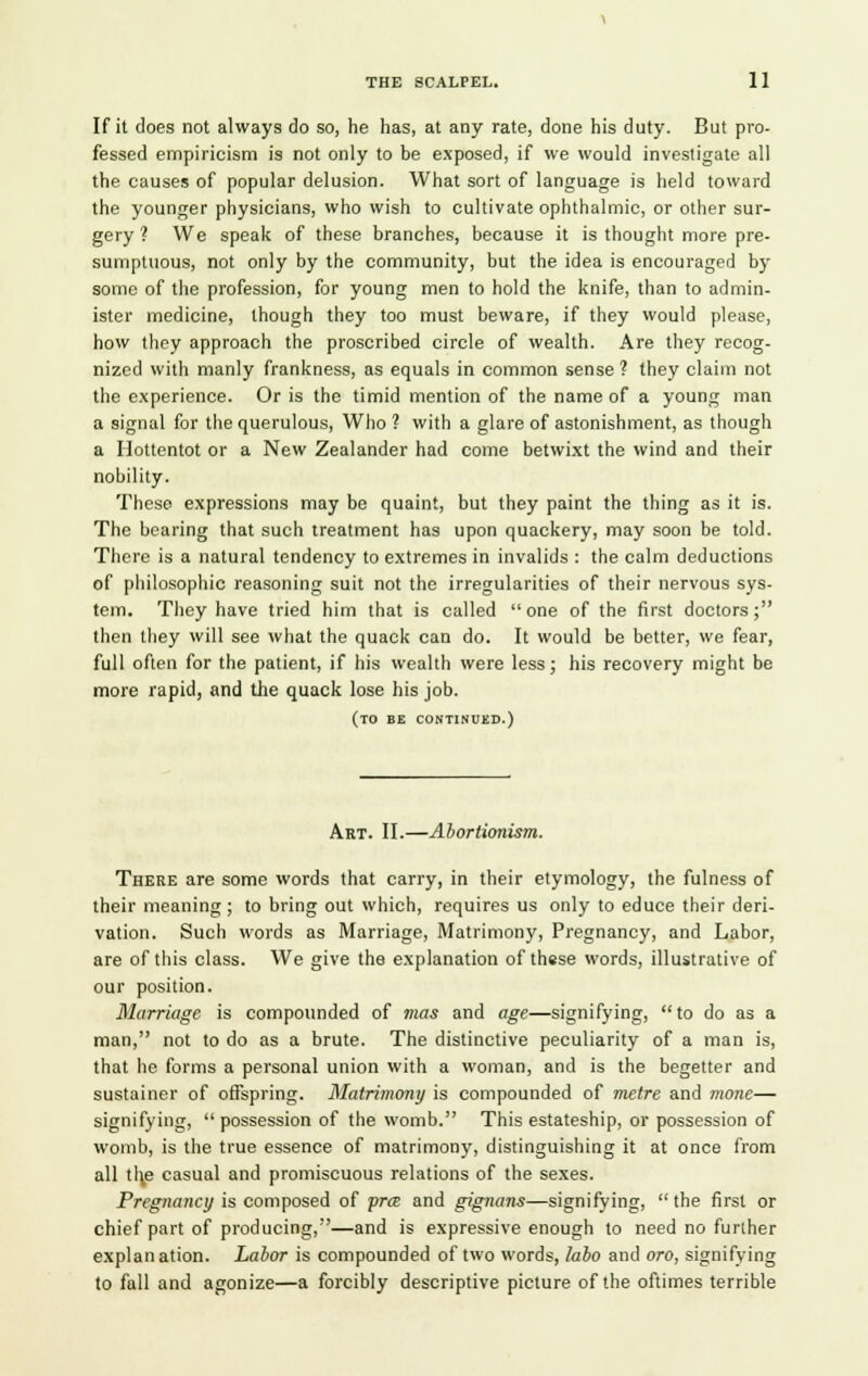 If it does not always do so, he has, at any rate, done his duty. But pro- fessed empiricism is not only to be exposed, if we would investigate all the causes of popular delusion. What sort of language is held toward the younger physicians, who wish to cultivate ophthalmic, or other sur- gery ? We speak of these branches, because it is thought more pre- sumptuous, not only by the community, but the idea is encouraged by some of the profession, for young men to hold the knife, than to admin- ister medicine, though they too must beware, if they would please, how they approach the proscribed circle of wealth. Are they recog- nized with manly frankness, as equals in common sense ? they claim not the experience. Or is the timid mention of the name of a young man a signal for the querulous, Who ? with a glare of astonishment, as though a Hottentot or a New Zealander had come betwixt the wind and their nobility. These expressions may be quaint, but they paint the thing as it is. The bearing that such treatment has upon quackery, may soon be told. There is a natural tendency to extremes in invalids : the calm deductions of philosophic reasoning suit not the irregularities of their nervous sys- tem. They have tried him that is called one of the first doctors; then they will see what the quack can do. It would be better, we fear, full often for the patient, if his wealth were less; his recovery might be more rapid, and the quack lose his job. (to be continued.) Art. II.—Abortionism. There are some words that carry, in their etymology, the fulness of their meaning ; to bring out which, requires us only to educe their deri- vation. Such words as Marriage, Matrimony, Pregnancy, and Labor, are of this class. We give the explanation of these words, illustrative of our position. Marriage is compounded of mas and age—signifying,  to do as a man, not to do as a brute. The distinctive peculiarity of a man is, that he forms a personal union with a woman, and is the begetter and sustainer of offspring. Matrimony is compounded of metre and mone— signifying,  possession of the womb. This estateship, or possession of womb, is the true essence of matrimony, distinguishing it at once from all t!\e casual and promiscuous relations of the sexes. Pregnancy is composed of pra> and gignans—signifying, the first or chief part of producing,—and is expressive enough to need no further explanation. Labor is compounded of two words, labo and oro, signifying to fall and agonize—a forcibly descriptive picture of the oftimes terrible