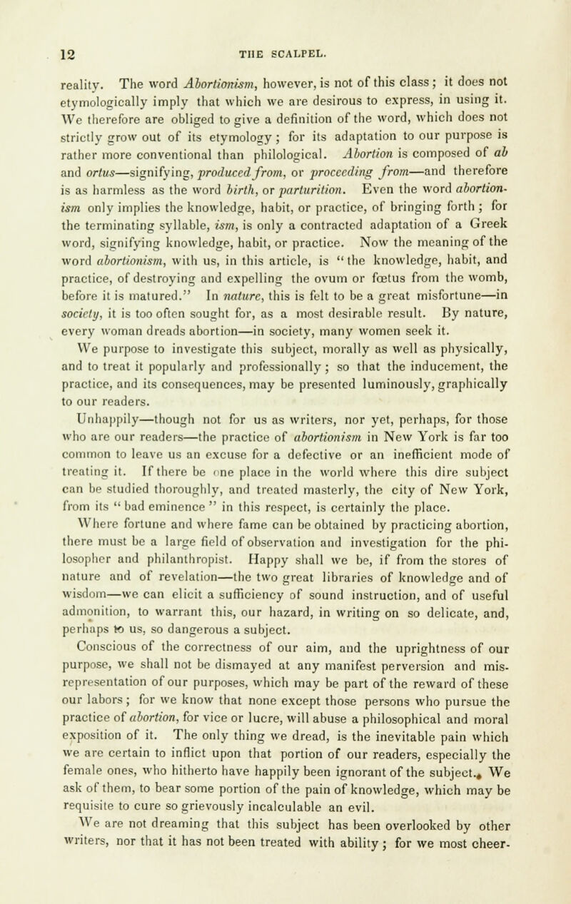 reality. The word Abortionism, however, is not of this class; it does not etymologically imply that which we are desirous to express, in using it. We therefore are obliged to give a definition of the word, which does not strictly grow out of its etymology ; for its adaptation to our purpose is rather more conventional than philological. Abortion is composed of ah and ortus—signifying, produced from, or proceeding from—and therefore is as harmless as the word birth, or parturition. Even the word abortion- ism only implies the knowledge, habit, or practice, of bringing forth ; for the terminating syllable, ism, is only a contracted adaptation of a Greek word, signifying knowledge, habit, or practice. Now the meaning of the word abortionism, with us, in this article, is  the knowledge, habit, and practice, of destroying and expelling the ovum or fostus from the womb, before it is matured. In nature, this is felt to be a great misfortune—in society, it is too often sought for, as a most desirable result. By nature, every woman dreads abortion—in society, many women seek it. We purpose to investigate this subject, morally as well as physically, and to treat it popularly and professionally ; so that the inducement, the practice, and its consequences, may be presented luminously, graphically to our readers. Unhappily—though not for us as writers, nor yet, perhaps, for those who are our readers—the practice of abortionism in New York is far too common to leave us an excuse for a defective or an inefficient mode of treating it. If there be <ne place in the world where this dire subject can be studied thoroughly, and treated masterly, the city of New York, from its  bad eminence  in this respect, is certainly the place. Where fortune and where fame can be obtained by practicing abortion, there must be a large field of observation and investigation for the phi- losopher and philanthropist. Happy shall we be, if from the stores of nature and of revelation—the two great libraries of knowledge and of wisdom—we can elicit a sufficiency of sound instruction, and of useful admonition, to warrant this, our hazard, in writing on so delicate, and, perhaps to us, so dangerous a subject. Conscious of the correctness of our aim, and the uprightness of our purpose, we shall not be dismayed at any manifest perversion and mis- representation of our purposes, which may be part of the reward of these our labors; for we know that none except those persons who pursue the practice of abortion, for vice or lucre, will abuse a philosophical and moral exposition of it. The only thing we dread, is the inevitable pain which we are certain to inflict upon that portion of our readers, especially the female ones, who hitherto have happily been ignorant of the subject.. We ask of them, to bear some portion of the pain of knowledge, which may be requisite to cure so grievously incalculable an evil. We are not dreaming that this subject has been overlooked by other writers, nor that it has not been treated with ability ; for we most cheer-