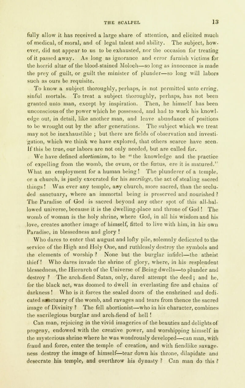 fully allow it has received a large share of attention, and elicited much of medical, of moral, and of legal talent and ability. The subject, how- ever, did not appear to us to be exhausted, nor the occasion for treating of it passed away. As- long as ignorance and error furnish victims for the horrid altar of the blood-stained Moloch—so long as innocence is made the prey of guilt, or guilt the minister of plunder—so long will labors such as ours be requisite. To know a subject thoroughly, perhaps, is not permitted unto erring, sinful mortals. To treat a subject thoroughly, perhaps, has not been granted unto man, except by inspiration. Then, he himself has been unconscious of the power which he possessed, and had to work his knowl- edge out, in detail, like another man, and leave abundance of positions to be wrought out by the after generations. The subject which we treat may not be inexhaustible ; but there are fields of observation and investi- gation, which we think we have explored, that others scarce have seen. If this be true, our labors are not only needed, but are called for. We have defined aborlionism, to be  the knowledge and the practice of expelling from the womb, the ovum, or the fcetus, ere it is matured.' What an employment for a human being ! The plunderer of a temple. or a church, is justly execrated for his sacrilege, the act of stealing sacred things! Was ever any temple, any church, more sacred, than the seclu- ded sanctuary, where an immortal being is preserved and nourished ? The Paradise of God is sacred beyond any other spot of this all-hal- lowed universe, because it is the dwelling-place and throne of God ! The womb of woman is the holy shrine, where God, in all his wisdom and his love, creates another image of himself, fitted to live with him, in his own Paradise, in blessedness and glory ! Who dares to enter that august and lofty pile, solemnly dedicated to the service of the High and Holy One, and ruthlessly destroy the symbols and the elements of worship ? None but the burglar infidel—the atheist thief! Who dares invade the shrine of glory, where, in his resplendent blessedness, the Ilierarch of the Universe of Being dwells—to plunder and destroy ? The arch-fiend Satan, only, dared attempt the deed; and he, for the black act, was doomed to dwell in everlasting fire and chains of darkness! Who is it forces the sealed doors of the enshrined and dedi- cated sanctuary of the womb, and ravages and tears from thence the sacred image of Divinity 1 The fell abortionist—who in his character, combines the sacrilegious burglar and arch-fiend of hell ! Can man, rejoicing in the vivid imageries of the beauties and delights of progeny, endowed with the creative power, and worshipping himself in the mysterious shrine where he was wondrously developed—can man, with fraud and force, enter the temple of creation, and with fiendlike savage- ness destroy the image of himself—tear down his throne, dilapidate and desecrate his temple, and overthrow his dynasty ? Can man do this ?
