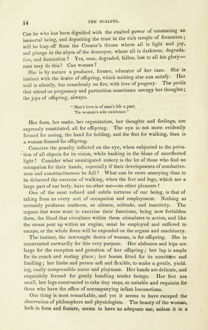 Can he who has been dignified with the exalted power of emanating an immortal being, and depositing the trust in the rich temple of formation; will he leap off from the Creator's throne where all is light and joy, and plunge in the abyss of the destroyer, where all is darkness, degrada- tion, and damnation ? Yes, man, degraded, fallen, lost to all his glory- man may do this ! Can woman ? She is by nature a producer, former, educator of her race. She is instinct with the desire of offspring, which nothing else can satisfy. Her soul is silently, but ceaselessly on fire, with love of progeny. The perils that attend on pregnancy and parturition sometimes occupy her thoughts; the joys of offspring, always.  Man's love is of man's life a part, Tis woman's sole existence. Her form, her make, her organization, her thoughts and feelings, are expressly constituted, all for offspring. The eye is not more evidently formed for seeing, the hand for holding, and the feet for walking, than is a woman formed for offspring. Conceive the penalty inflicted on the eye, when subjected to the priva- 'tion of all objects for its vision, while basking in the blaze of unreflected licht! Consider what unmitigated misery is the lot of those who find no occupation for their hands, especially if their developments of combative- ness and constructiveness be full ! What can be more annoying than to be debarred the exercise of walking, when the feet and legs, which are a large part of our body, have no other use—no other pleasure ! One of the most refined and subtle tortures of our being, is that of taking from us every sort of occupation and employment. Nothing so certainly produces madness, as silence, solitude, and inactivity. The organs that were wont to exercise their functions, being now forbidden them, the blood that circulates within them stimulates to action, and like the steam pent up within an engine, must be employed and suffered to escape, or the whole force will be expended on the organs and machinery. The instinct, the inwrought desire of woman, is for offspring. She is constructed outwardly for this very purpose. Her abdomen and hips are large for the reception and gestation of her offspring ; her lap is ample for its couch and resting place; her bosom fitted for its nouriture and fondling; her limbs and person soft and flexible, to make a gentle, yield- ing, easily compressible nurse and playmate. Her hands are delicate, and exquisitely formed for gently handling tender beings. Her feet are small, her legs constructed to take tiny steps, so suitable and requisite for those who have the office of accompanying infant locomotions. One thing is most remarkable, and yet it seems to have escaped the observation of philosophers and physiologists. The beauty of the woman, both in form and feature, seems to have no adequate use, unless it is a
