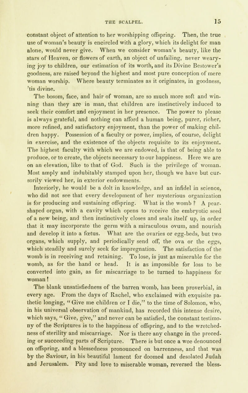 constant object of attention to her worshipping offspring. Then, the true use of woman's beauty is encircled with a glory, which its delight for man alone, would never give. When we consider woman's beauty, like the stars of Heaven, or flowers of earth, an object of unfailing, never weary- ing joy to children, our estimation of its worth, and its Divine Bestower's goodness, are raised beyond the highest and most pure conception of mere woman worship. Where beauty terminates as it originates, in goodness, 'tis divine. The bosom, face, and hair of woman, are so much more soft and win- ning than they arc in man, that children are instinctively induced to seek their comfort and enjoyment in her presence. The power to please is always grateful, and nothing can afford a human being, purer, richer, more refined, and satisfactory enjoyment, than the power of making chil- dren happy. Possession of a faculty or power, implies, of course, delight in exercise, and the existence of the objects requisite to its enjoyment. The highest faculty with which we are endowed, is that of being able to produce, or to create, the objects necessary to our happiness. Here we are on an elevation, like to that of God. Such is the privilege of woman. Most amply and indubitably stamped upon her, though we have but cur- sorily viewed her, in exterior endowments. Interiorly, he would be a dolt in knowledge, and an infidel in science, who did not see that every development of her mysterious organization is for producing and sustaining offspring. What is the womb ? A pear- shaped organ, with a cavity which opens to receive the embryotic seed of a new being, and then instinctively closes and seals itself up, in order that it may incorporate the germ with a miraculous ovum, and nourish and develop it into a fostus. What are the ovaries or egg-beds, but two organs, which supply, and periodically send off, the ova or the eggs, which steadily and surely seek for impregnation. The satisfaction of the womb is in receiving and retaining. To lose, is just as miserable for the womb, as for the hand or head. It is as impossible for loss to be converted into gain, as for miscarriage to be turned to happiness for woman! The blank unsatisfiedness of the barren womb, has been proverbial, in every age. From the days of Rachel, who exclaimed with exquisite pa- thetic longing,  Give me children or I die, to the time of Solomon, who, in his universal observation of mankind, has recorded this intense desire, which says,  Give, give, and never can be satisfied, the constant testimo- ny of the Scriptures is to the happiness of offspring, and to the wretched- ness of sterility and miscarriage. Nor is there any change in the preced- ing or succeeding parts of Scripture. There is but once a woe denounced on offspring, and a blessedness pronounced on barrenness, and that was by the Saviour, in his beautiful lament for doomed and desolated Judah and Jerusalem. Pity and love to miserable woman, reversed the bless-