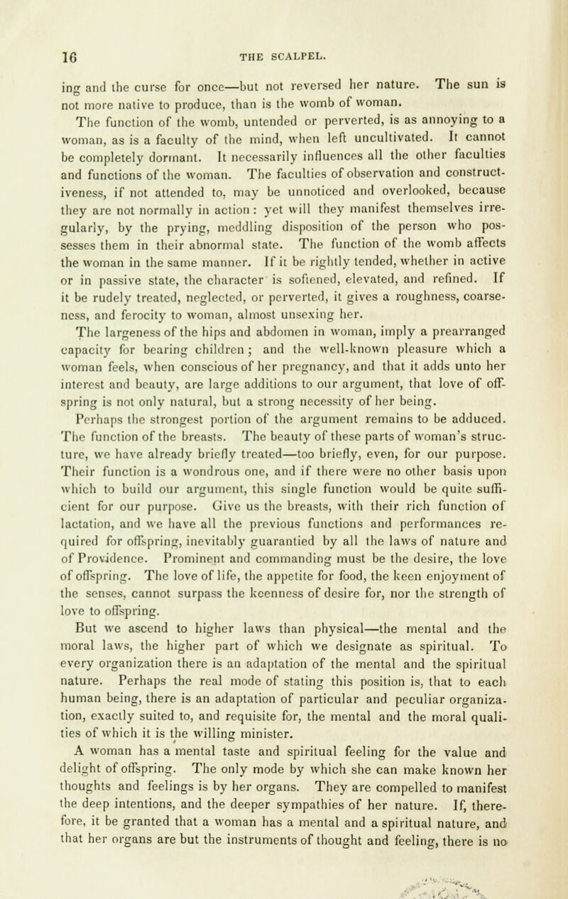 ing and the curse for once—but not reversed her nature. The sun is not more native to produce, than is the womb of woman. The function of the womb, untended or perverted, is as annoying to a woman, as is a faculty of the mind, when left uncultivated. It cannot be completely dormant. It necessarily influences all the other faculties and functions of the woman. The faculties of observation and construct- iveness, if not attended to, may be unnoticed and overlooked, because they are not normally in action: yet will they manifest themselves irre- gularly, by the prying, meddling disposition of the person who pos- sesses them in their abnormal state. The function of the womb affects the woman in the same manner. If it be rightly tended, whether in active or in passive state, the character is softened, elevated, and refined. If it be rudely treated, neglected, or perverted, it gives a roughness, coarse- ness, and ferocity to woman, almost unsexing her. The largeness of the hips and abdomen in woman, imply a prearranged capacity for bearing children; and the well-known pleasure which a woman feels, when conscious of her pregnancy, and that it adds unto her interest and beauty, are large additions to our argument, that love of off- spring is not only natural, but a strong necessity of her being. Perhaps the strongest portion of the argument remains to be adduced. The function of the breasts. The beauty of these parts of woman's struc- ture, we have already briefly treated—too briefly, even, for our purpose. Their function is a wondrous one, and if there were no other basis upon which to build our argument, this single function would be quite suffi- cient for our purpose. Give us the breasts, with their rich function of lactation, and we have all the previous functions and performances re- quired for offspring, inevitably guarantied by all the laws of nature and of Providence. Prominent and commanding must be the desire, the love of offspring. The love of life, the appetite for food, the keen enjoyment of the senses, cannot surpass the keenness of desire for, nor the strength of love to offspring. But we ascend to higher laws than physical—the mental and the moral laws, the higher part of which we designate as spiritual. To every organization there is an adaptation of the mental and the spiritual nature. Perhaps the real mode of stating this position is, that to each human being, there is an adaptation of particular and peculiar organiza- tion, exactly suited to, and requisite for, the mental and the moral quali- ties of which it is the willing minister. A woman has a mental taste and spiritual feeling for the value and delight of offspring. The only mode by which she can make known her thoughts and feelings is by her organs. They are compelled to manifest the deep intentions, and the deeper sympathies of her nature. If, there- fore, it be granted that a woman has a mental and a spiritual nature, and that her organs are but the instruments of thought and feeling, there is no- : ■■- ;X