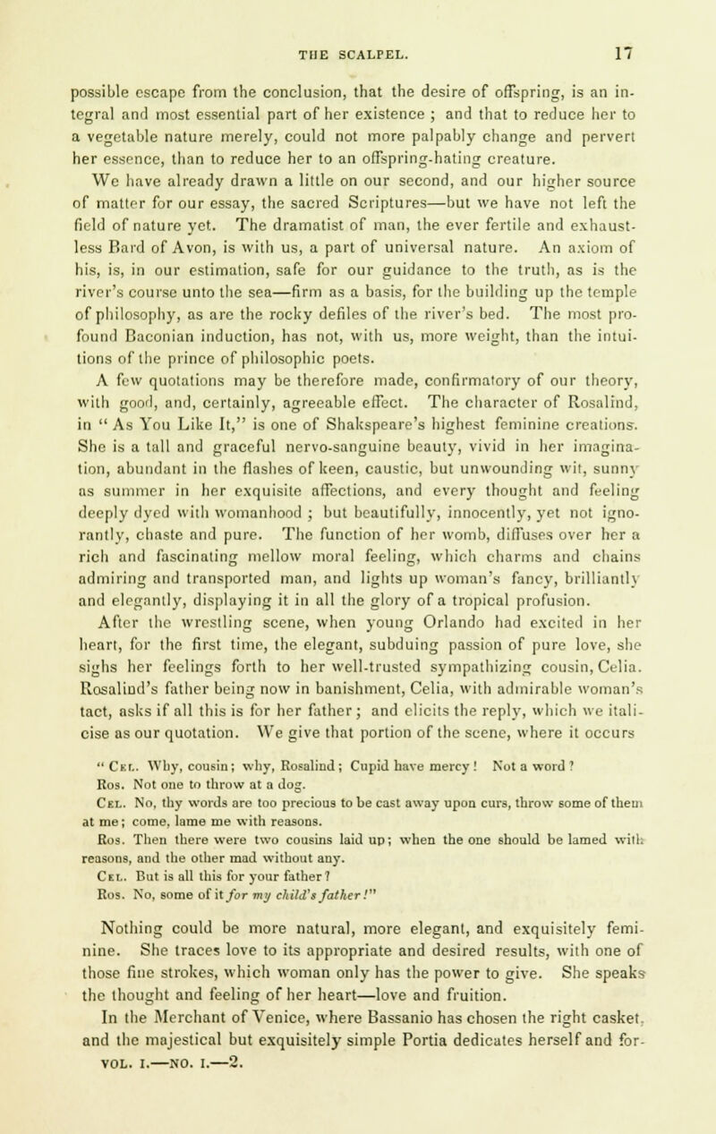 possible escape from the conclusion, that the desire of offspring, is an in- tegral and most essential part of her existence ; and that to reduce her to a vegetable nature merely, could not more palpably change and pervert her essence, than to reduce her to an offspring-hating creature. We have already drawn a little on our second, and our higher source of matter for our essay, the sacred Scriptures—but we have not left the field of nature yet. The dramatist of man, the ever fertile and exhaust- less Bard of Avon, is with us, a part of universal nature. An axiom of his, is, in our estimation, safe for our guidance to the truth, as is the river's course unto the sea—firm as a basis, for the building up the temple of philosophy, as are the rocky defiles of the river's bed. The most pro- found Baconian induction, has not, with us, more weight, than the intui- tions of the prince of philosophic poets. A few quotations may be therefore made, confirmatory of our theory, with good, and, certainly, agreeable effect. The character of Rosalind, in  As You Like It, is one of Shakspeare's highest feminine creations. She is a tall and graceful nervo-sanguine beauty, vivid in her imagina- tion, abundant in the flashes of keen, caustic, but unwounding wit, sunny as summer in her exquisite affections, and every thought and feeling deeply dyed with womanhood ; but beautifully, innocently, yet not igno- rantly, chaste and pure. The function of her womb, diffuses over her a rich and fascinating mellow moral feeling, which charms and chains admiring and transported man, and lights up woman's fancy, brilliantly and elegantly, displaying it in all the glory of a tropical profusion. After the wrestling scene, when young Orlando had excited in her heart, for the first time, the elegant, subduing passion of pure love, she sighs her feelings forth to her well-trusted sympathizing cousin, Celia. Rosalind's father being now in banishment, Celia, with admirable woman's tact, asks if all this is for her father; and elicits the reply, which we itali- cise as our quotation. We give that portion of the scene, where it occurs  Cet.. Why, cousin; why, Rosalind; Cupid have mercy ! Not a word ? Ros. Not one to throw at a dog. Cel. No, thy words are too precious to be cast away upon curs, throw some of them at me; come, lame me with reasons. Ros. Then there were two cousins laid up; when the one should be lamed will, reasons, and the other mad without any. Cel. But is all this for your father? Ros. No, some of it for my child's father.' Nothing could be more natural, more elegant, and exquisitely femi- nine. She traces love to its appropriate and desired results, with one of those fine strokes, which woman only has the power to give. She speaks the thought and feeling of her heart—love and fruition. In the Merchant of Venice, where Bassanio has chosen the right casket. and the majestical but exquisitely simple Portia dedicates herself and for- vol. i.—no. I.—2.