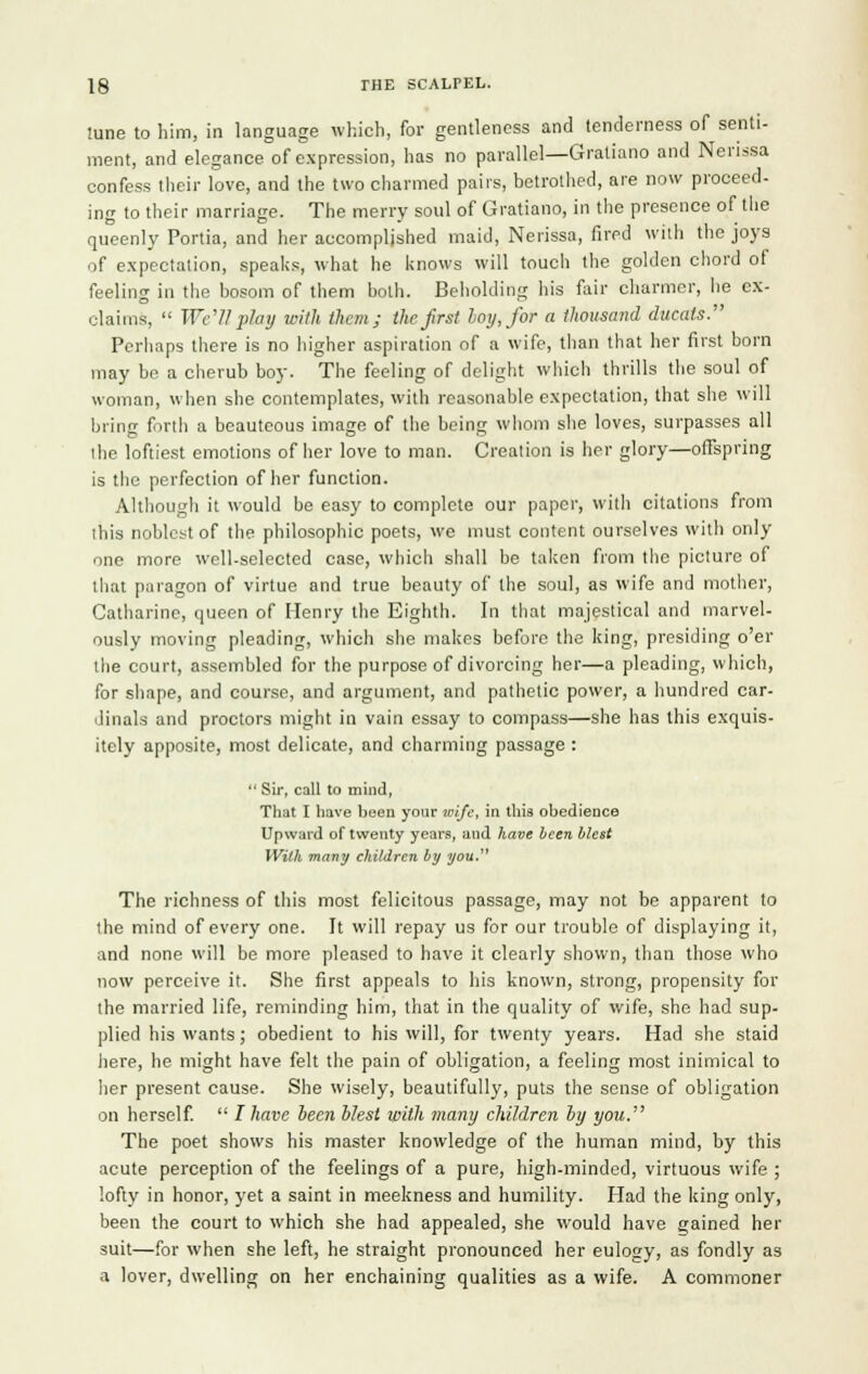June to him, in language which, for gentleness and tenderness of senti- ment, and elegance of expression, has no parallel—Gratiano and Nerissa confess their love, and the two charmed pairs, betrothed, are now proceed, ing to their marriage. The merry soul of Gratiano, in the presence of the queenly Portia, and her accomplished maid, Nerissa, fired with the joys of expectation, speaks, what he knows will touch the golden chord of feeling in the bosom of them both. Beholding his fair charmer, he ex- claims,  Well play with litem; the frst hoy, for a thousand ducats. Perhaps there is no higher aspiration of a wife, than that her first born may be a cherub boy. The feeling of delight which thrills the soul of woman, when she contemplates, with reasonable expectation, that she will brine forth a beauteous image of the being whom she loves, surpasses all ihe loftiest emotions of her love to man. Creation is her glory—offspring is the perfection of her function. Although it would be easy to complete our paper, witli citations from this noblest of the philosophic poets, we must content ourselves with only one more well-selected case, which shall be taken from the picture of that paragon of virtue and true beauty of the soul, as wife and mother, Catharine, queen of Henry the Eighth. In that majestical and marvel- ously moving pleading, which she makes before the king, presiding o'er the court, assembled for the purpose of divorcing her—a pleading, which, for shape, and course, and argument, and pathetic power, a hundred car- dinals and proctors might in vain essay to compass—she has this exquis- itely apposite, most delicate, and charming passage :  Sir, call to mind, That I have been your wife, in this obedience Upward of twenty years, and have been blest With many children by you The richness of this most felicitous passage, may not be apparent to the mind of every one. It will repay us for our trouble of displaying it, and none will be more pleased to have it clearly shown, than those who now perceive it. She first appeals to his known, strong, propensity for the married life, reminding him, that in the quality of wife, she had sup- plied his wants; obedient to his will, for twenty years. Had she staid here, he might have felt the pain of obligation, a feeling most inimical to her present cause. She wisely, beautifully, puts the sense of obligation on herself.  I have lecn blest with many children by you. The poet shows his master knowledge of the human mind, by this acute perception of the feelings of a pure, high-minded, virtuous wife ; lofty in honor, yet a saint in meekness and humility. Had the king only, been the court to which she had appealed, she would have gained her suit—for when she left, he straight pronounced her eulogy, as fondly as a lover, dwelling on her enchaining qualities as a wife. A commoner
