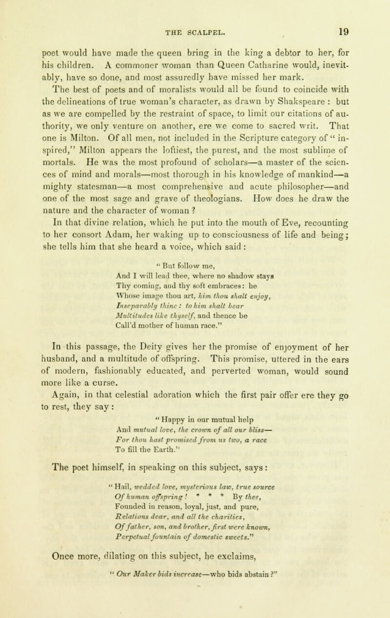 poet would have made the queen bring in the king a debtor to her, for his children. A commoner woman than Queen Catharine would, inevit- ably, have so done, and most assuredly have missed her mark. The best of poets and of moralists would all be found to coincide with the delineations of true woman's character, as drawn by Shakspeare : but as we are compelled by the restraint of space, to limit our citations of au- thority, we only venture on another, ere we come to sacred writ. That one is Milton. Of all men, not included in the Scripture category of  in- spired, Milton appears the loftiest, the purest, and the most sublime of mortals. He was the most profound of scholars—a master of the scien- ces of mind and morals—most thorough in his knowledge of mankind—a mighty statesman—a most comprehensive and acute philosopher—and one of the most sage and grave of theologians. How does he draw the nature and the character of woman ? In that divine relation, which he put into the mouth of Eve, recounting to her consort Adam, her waking up to consciousness of life and being; she tells him that she heard a voice, which said :  But follow me, Ami I will lead thee, where no shadow stayB Thy coming, and thy soft erahraces: he Whose image thou art, him thou shall enjoy. Inseparably thine : to him shalt bear Multitudes like thyself, and thence be Call'd mother of human race. In this passage, the Deity gives her the promise of enjoyment of her husband, and a multitude of offspring. This promise, uttered in the ears of modern, fashionably educated, and perverted woman, would sound more like a curse. Again, in that celestial adoration which the first pair offer ere they go to rest, they say :  Happy in our mutual help And mutual love, the crown of all our bliss— For thou hast promised from us two, a race To fill the Earth. The poet himself, in speaking on this subject, says:  Hail, wedded lore, mysterious law, true source Of human offspring! » • * By thee, Founded in reason, loyal, just, and pure, Relations dear, and all the charities, Of father, son, and brother, first were known, Perpetual fountain of domestic sweets. Once more, dilating on this subject, he exclaims,  Our Maker bids increase—who bids abstain ?