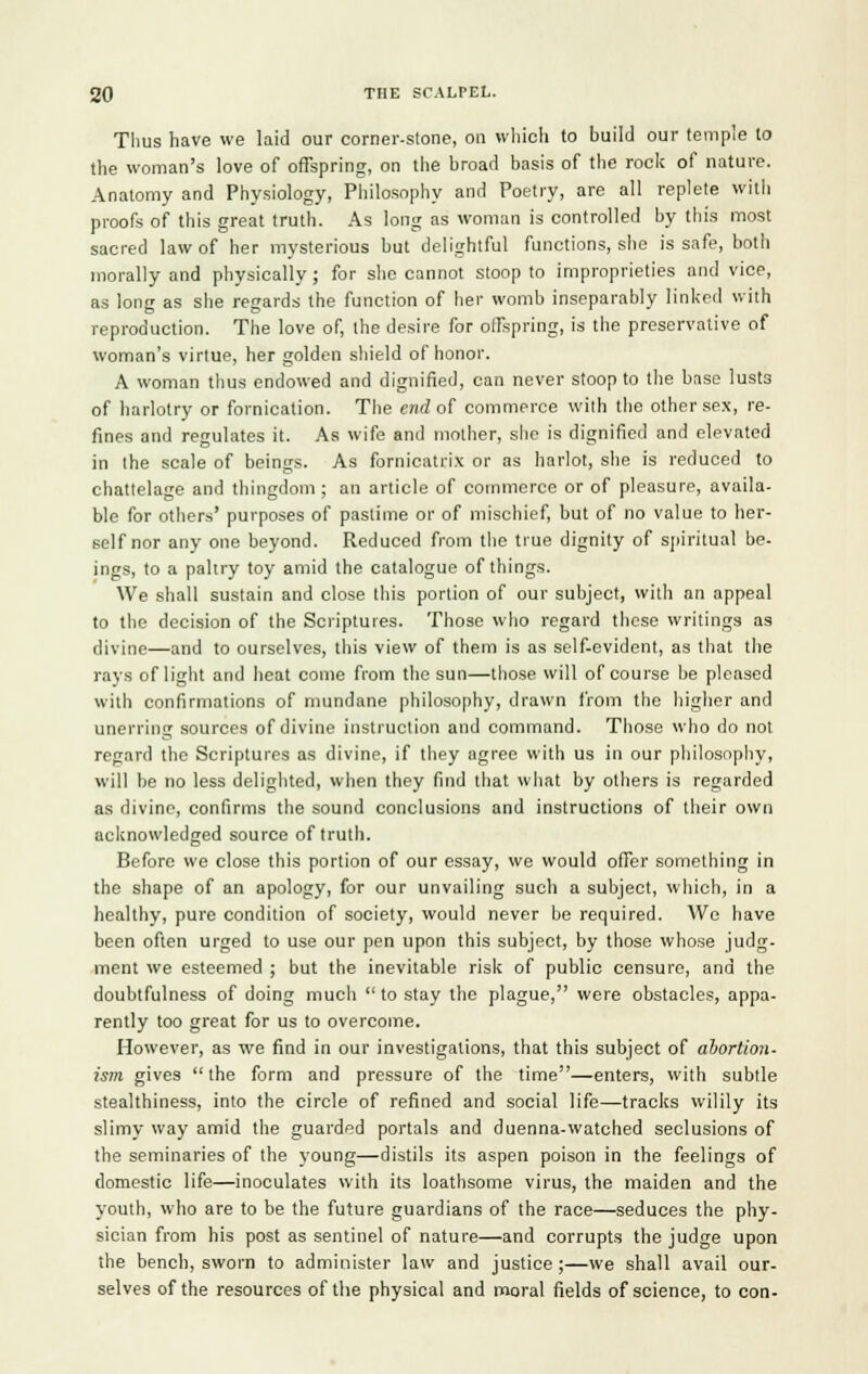 Tlius have we laid our corner-stone, on which to build our temple to the woman's love of offspring, on the broad basis of the rock of nature. Anatomy and Physiology, Philosophy and Poetry, are all replete with proofs of this great truth. As long as woman is controlled by this most sacred law of her mysterious but delightful functions, she is safe, both morally and physically ; for she cannot stoop to improprieties and vice, as long as she regards the function of her womb inseparably linked with reproduction. The love of, the desire for offspring, is the preservative of woman's virtue, her golden shield of honor. A woman thus endowed and dignified, can never stoop to the base lusts of harlotry or fornication. The end of commerce with the other sex, re- fines and regulates it. As wife and mother, she is dignified and elevated in the scale of beings. As fornicatrix or as harlot, she is reduced to chattelage and thingdom ; an article of commerce or of pleasure, availa- ble for others' purposes of pastime or of mischief, but of no value to her- self nor any one beyond. Reduced from the true dignity of spiritual be- ings, to a paltry toy amid the catalogue of things. We shall sustain and close this portion of our subject, with an appeal to the decision of the Scriptures. Those who regard these writings as divine—and to ourselves, this view of them is as self-evident, as that the rays of light and heat come from the sun—those will of course be pleased with confirmations of mundane philosophy, drawn from the higher and unerring sources of divine instruction and command. Those who do not regard the Scriptures as divine, if they agree with us in our philosophy, will be no less delighted, when they find that what by others is regarded as divine, confirms the sound conclusions and instructions of their own acknowledged source of truth. Before we close this portion of our essay, we would offer something in the shape of an apology, for our unvailing such a subject, which, in a healthy, pure condition of society, would never be required. We have been often urged to use our pen upon this subject, by those whose judg- ment we esteemed ; but the inevitable risk of public censure, and the doubtfulness of doing much to stay the plague, were obstacles, appa- rently too great for us to overcome. However, as we find in our investigations, that this subject of abortion- ism gives the form and pressure of the time—enters, with subtle stealthiness, into the circle of refined and social life—tracks wilily its slimy way amid the guarded portals and duenna-watched seclusions of the seminaries of the young—distils its aspen poison in the feelings of domestic life—inoculates with its loathsome virus, the maiden and the youth, who are to be the future guardians of the race—seduces the phy- sician from his post as sentinel of nature—and corrupts the judge upon the bench, sworn to administer law and justice ;—we shall avail our- selves of the resources of the physical and moral fields of science, to con-