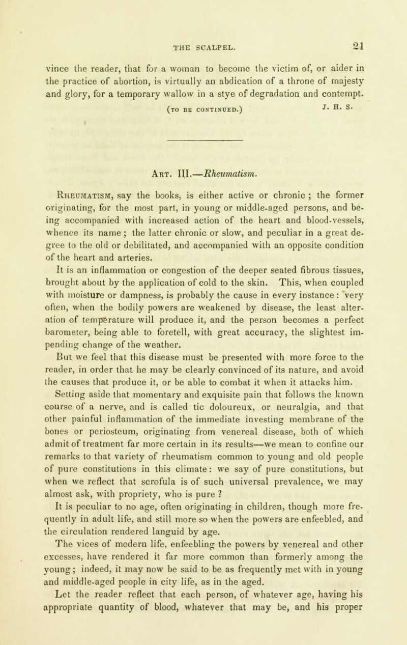 vince the reader, that for a woman to become the victim of, or aider in the practice of abortion, is virtually an abdication of a throne of majesty and glory, for a temporary wallow in a stye of degradation and contempt. (to be continued.) j* h* S* Art. HI.—Rheumatism. Rheumatism, say the books, is either active or chronic ; the former originating, for the most part, in young or middle-aged persons, and be- ing accompanied with increased action of the heart and blood-vessels, whence its name ; the latter chronic or slow, and peculiar in a great de- gree to the old or debilitated, and accompanied with an opposite condition of the heart and arteries. It is an inflammation or congestion of the deeper seated fibrous tissues, brought about by the application of cold to the skin. This, when coupled with moisture or dampness, is probably the cause in every instance : very often, when the bodily powers are weakened by disease, the least alter- ation of temperature will produce it, and the person becomes a perfect barometer, being able to foretell, with great accuracy, the slightest im- pending change of the weather. But we feel that this disease must be presented with more force to the reader, in order that he may be clearly convinced of its nature, and avoid the causes that produce it, or be able to combat it when it attacks him. Setting aside that momentary and exquisite pain that follows the known course of a nerve, and is called tic doloureux, or neuralgia, and that other painful inflammation of the immediate investing membrane of the bones or periosteum, originating from venereal disease, both of which admit of treatment far more certain in its results—we mean to confine our remarks to that variety of rheumatism common to young and old people of pure constitutions in this climate: we say of pure constitutions, but when we reflect that scrofula is of such universal prevalence, we may almost ask, with propriety, who is pure ? It is peculiar to no age, often originating in children, though more fre- quently in adult life, and still more so when the powers are enfeebled, and the circulation rendered languid by age. The vices of modern life, enfeebling the powers by venereal and other excesses, have rendered it far more common than formerly among the voung; indeed, it may now be said to be as frequently met with in young and middle-aged people in city life, as in the aged. Let the reader reflect that each person, of whatever age, having his appropriate quantity of blood, whatever that may be, and his proper