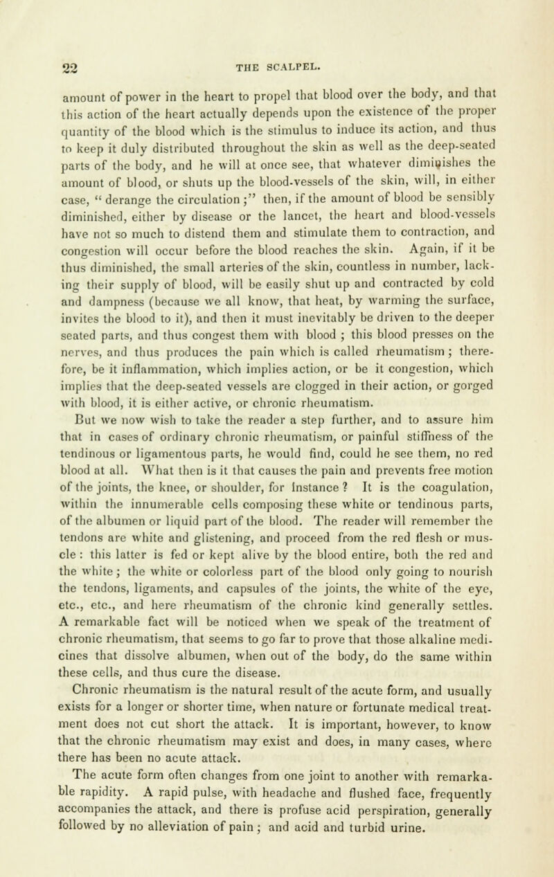 amount of power in the heart to propel that blood over the body, and that this action of the heart actually depends upon the existence of the proper quantity of the blood which is the stimulus to induce its action, and thus to keep it duly distributed throughout the skin as well as the deep-seated parts of the body, and he will at once see, that whatever diminishes the amount of blood, or shuts up the blood-vessels of the skin, will, in either case, derange the circulation ; then, if the amount of blood be sensibly diminished, either by disease or the lancet, the heart and blood-vessels have not so much to distend them and stimulate them to contraction, and congestion will occur before the blood reaches the skin. Again, if it be thus diminished, the small arteries of the skin, countless in number, lack- ing their supply of blood, will be easily shut up and contracted by cold and dampness (because we all know, that heat, by warming the surface, invites the blood to it), and then it must inevitably be driven to the deeper seated parts, and thus congest them with blood ; this blood presses on the nerves, and thus produces the pain which is called rheumatism ; there- fore, be it inflammation, which implies action, or be it congestion, whicli implies that the deep-seated vessels are clogged in their action, or gorged with blood, it is either active, or chronic rheumatism. But we now wish to take the reader a step further, and to assure him that in cases of ordinary chronic rheumatism, or painful stiffness of the tendinous or ligamentous parts, he would find, could he see them, no red blood at all. What then is it that causes the pain and prevents free motion of the joints, the knee, or shoulder, for Instance 1 It is the coagulation, within the innumerable cells composing these white or tendinous parts, of the albumen or liquid part of the blood. The reader will remember the tendons are white and glistening, and proceed from the red flesh or mus- cle : this latter is fed or kept alive by the blood entire, both the red and the white; the white or colorless part of the blood only going to nourish the tendons, ligaments, and capsules of the joints, the white of the eye, etc., etc., and here rheumatism of the chronic kind generally settles. A remarkable fact will be noticed when we speak of the treatment of chronic rheumatism, that seems to go far to prove that those alkaline medi- cines that dissolve albumen, when out of the body, do the same within these cells, and thus cure the disease. Chronic rheumatism is the natural result of the acute form, and usually exists for a longer or shorter time, when nature or fortunate medical treat- ment does not cut short the attack. It is important, however, to know that the chronic rheumatism may exist and does, in many cases, where there has been no acute attack. The acute form often changes from one joint to another with remarka- ble rapidity. A rapid pulse, with headache and flushed face, frequently accompanies the attack, and there is profuse acid perspiration, generally followed by no alleviation of pain ; and acid and turbid urine.