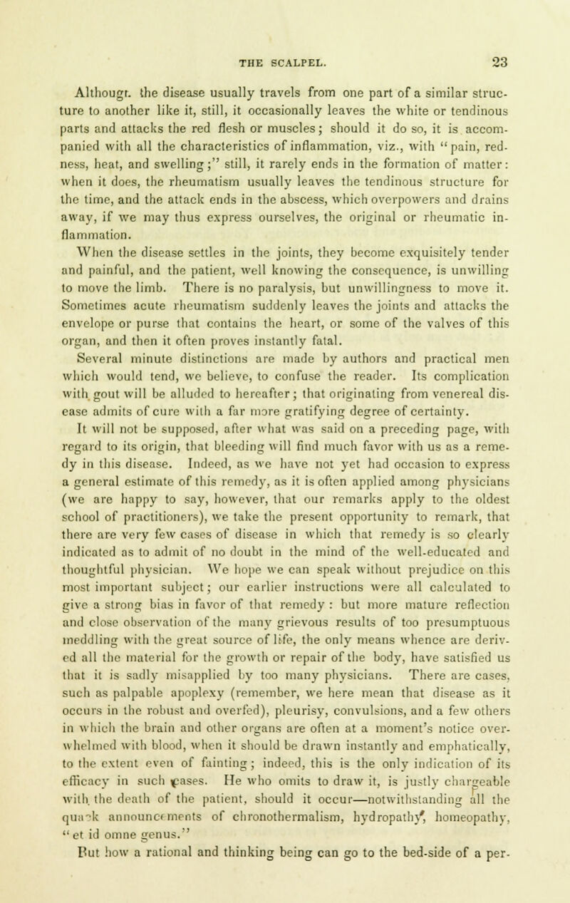 Althougi. the disease usually travels from one part of a similar struc- ture to another like it, still, it occasionally leaves the white or tendinous parts and attacks the red flesh or muscles; should it do so, it is accom- panied with all the characteristics of inflammation, viz., with pain, red- ness, heat, and swelling; still, it rarely ends in the formation of matter: when it does, the rheumatism usually leaves the tendinous structure for the time, and the attack ends in the abscess, which overpowers and drains away, if we may thus express ourselves, the original or rheumatic in- flammation. When the disease settles in the joints, they become exquisitely tender and painful, and the patient, well knowing the consequence, is unwilling to move the limb. There is no paralysis, but unwillingness to move it. Sometimes acute rheumatism suddenly leaves the joints and attacks the envelope or purse that contains the heart, or some of the valves of this organ, and then it often proves instantly fatal. Several minute distinctions are made by authors and practical men which would tend, we believe, to confuse the reader. Its complication with gout will be alluded to hereafter; that originating from venereal dis- ease admits of cure with a far more gratifying degree of certainty. It will not be supposed, after what was said on a preceding page, with regard to its origin, that bleeding will find much favor with us as a reme- dy in this disease. Indeed, as we have not yet had occasion to express a general estimate of this remedy, as it is often applied among physicians (we are happy to say, however, that our remarks apply to the oldest school of practitioners), we take the present opportunity to remark, that there are very few cases of disease in which that remedy is so clearly indicated as to admit of no doubt in the mind of the well-educated and thoughtful physician. We hope we can speak without prejudice on this most important subject; our earlier instructions were all calculated to give a strong bias in favor of that remedy : but more mature reflection and close observation of the many grievous results of too presumptuous meddling with the great source of life, the only means whence are deriv- ed all the material for the growth or repair of the bod)', have satisfied us that it is sadly misapplied by too many physicians. There are cases, such as palpable apoplexy (remember, we here mean that disease as it occurs in the robust and overfed), pleurisy, convulsions, and a few others in which the brain and other organs are often at a moment's notice over- whelmed with blood, when it should be drawn instantly and emphatically, to the extent even of fainting; indeed, this is the only indication of its efficacy in sucb \pases. He who omits to draw it, is justly chargeable with, the death of the patient, should it occur—notwithstanding all the quak announcements of chronothermalism, hydropathy*, homeopathy,  et id omne genus. Put how a rational and thinking being can go to the bed-side of a per-