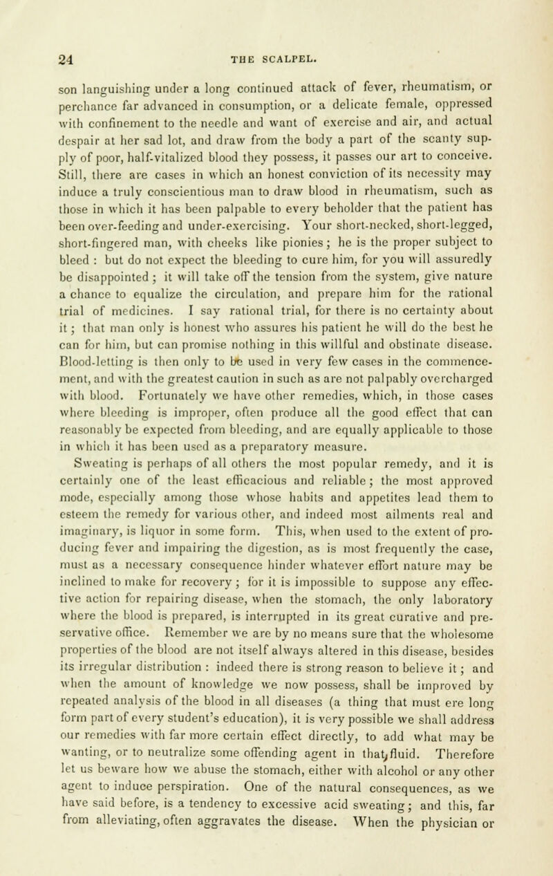 son languishing under a long continued attack of fever, rheumatism, or perchance far advanced in consumption, or a delicate female, oppressed with confinement to the needle and want of exercise and air, and actual despair at her sad lot, and draw from the body a part of the scanty sup- ply of poor, half-vitalized blood they possess, it passes our art to conceive. Still, there are cases in which an honest conviction of its necessity may induce a truly conscientious man to draw blood in rheumatism, such as those in which it has been palpable to every beholder that the patient has been over-feeding and under-exercising. Your short-necked, short-legged, short-fingered man, with cheeks like pionies; he is the proper subject to bleed : but do not expect the bleeding to cure him, for you will assuredly be disappointed ; it will take o(T the tension from the system, give nature a chance to equalize the circulation, and prepare him for the rational trial of medicines. I say rational trial, for there is no certainty about it; that man only is honest who assures his patient he will do the best he can for him, but can promise nothing in this willful and obstinate disease. Blood-letting is then only to be used in very few cases in the commence- ment, and with the greatest caution in such as are not palpably overcharged with blood. Fortunately we have other remedies, which, in those cases where bleeding is improper, often produce all the good effect that can reasonably be expected from bleeding, and are equally applicable to those in which it has been used as a preparatory measure. Sweating is perhaps of all others the most popular remedy, and it is certainly one of the least efficacious and reliable; the most approved mode, especially among those whose habits and appetites lead them to esteem the remedy for various other, and indeed most ailments real and imaginary, is liquor in some form. This, when used to the extent of pro- ducing fever and impairing the digestion, as is most frequently the case, must as a necessary consequence hinder whatever effort nature may be inclined to make for recovery; for it is impossible to suppose any effec- tive action for repairing disease, when the stomach, the only laboratory where the blood is prepared, is interrupted in its great curative and pre- servative office. Remember we are by no means sure that the wholesome properties of the blood are not itself always altered in this disease, besides its irregular distribution : indeed there is strong reason to believe it; and when the amount of knowledge we now possess, shall be improved by repeated analysis of the blood in all diseases (a thing that must ere long form part of every student's education), it is very possible we shall address our remedies with far more certain effect directly, to add what may be wanting, or to neutralize some offending agent in that,fluid. Therefore let us beware how we abuse the stomach, either with alcohol or any other agent to induce perspiration. One of the natural consequences, as we have said before, is a tendency to excessive acid sweating; and this, far from alleviating, often aggravates the disease. When the physician or