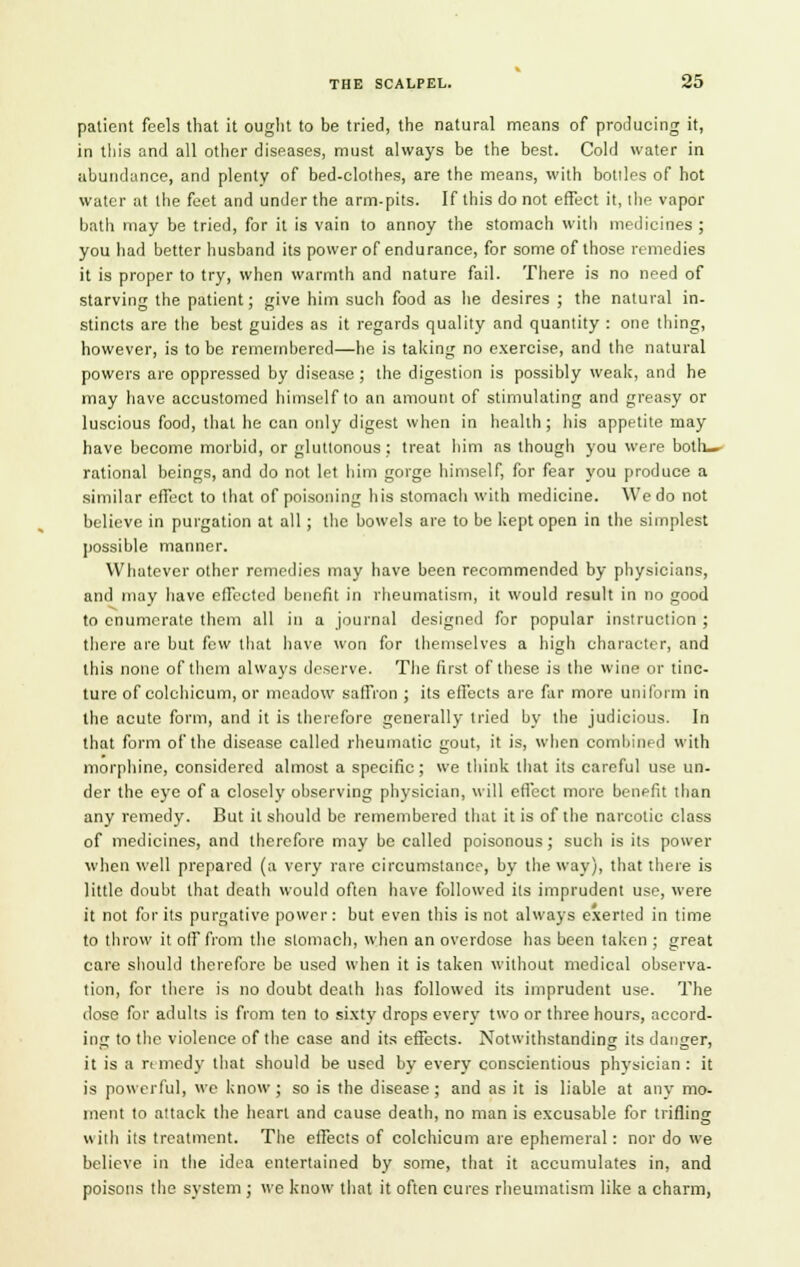 patient feels that it ought to be tried, the natural means of producing it, in this and all other diseases, must always be the best. Cold water in abundance, and plenty of bed-clothes, are the means, with botiles of hot water at the feet and under the arm-pits. If this do not effect it, the vapor bath may be tried, for it is vain to annoy the stomach with medicines; you had better husband its power of endurance, for some of those remedies it is proper to try, when warmth and nature fail. There is no need of starving the patient; give him such food as he desires ; the natural in- stincts are the best guides as it regards quality and quantity : one thing, however, is to be remembered—he is taking no exercise, and the natural powers are oppressed by disease ; the digestion is possibly weak, and he may have accustomed himself to an amount of stimulating and greasy or luscious food, that he can only digest when in health ; his appetite may have become morbid, or gluttonous ; treat him as though you were both- rational beings, and do not let him gorge himself, for fear you produce a similar effect to that of poisoning his stomach with medicine. We do not believe in purgation at all ; the bowels are to be kept open in the simplest possible manner. Whatever other remedies may have been recommended by physicians, and may have effected benefit in rheumatism, it would result in no good to enumerate them all in a journal designed for popular instruction ; there are but few that have won for themselves a high character, and this none of them always deserve. The first of these is the wine or tinc- ture of colchicum, or meadow saffron ; its effects are far more uniform in the acute form, and it is therefore generally tried by the judicious. In that form of the disease called rheumatic gout, it is, when combined with morphine, considered almost a specific ; we think that its careful use un- der the eye of a closely observing physician, will effect more benefit than any remedy. But it should be remembered that it is of the narcotic class of medicines, and therefore may be called poisonous; such is its power when well prepared (a very rare circumstance, by the way), that there is little doubt that death would often have followed its imprudent use, were it not for its purgative power: but even this is not always exerted in time to throw it off from the stomach, when an overdose has been taken ; great care should therefore be used when it is taken without medical observa- tion, for there is no doubt death has followed its imprudent use. The dose for adults is from ten to sixty drops every two or three hours, accord- ing to the violence of the case and its effects. Notwithstanding its danger, it is a r< mrdy that should be used by every conscientious physician : it is powerful, we know ; so is the disease ; and as it is liable at any mo- ment to attack the heart and cause death, no man is excusable for trifling «ilh its treatment. The effects of colchicum are ephemeral: nor do we believe in the idea entertained by some, that it accumulates in, and poisons the system ; we know that it often cures rheumatism like a charm,