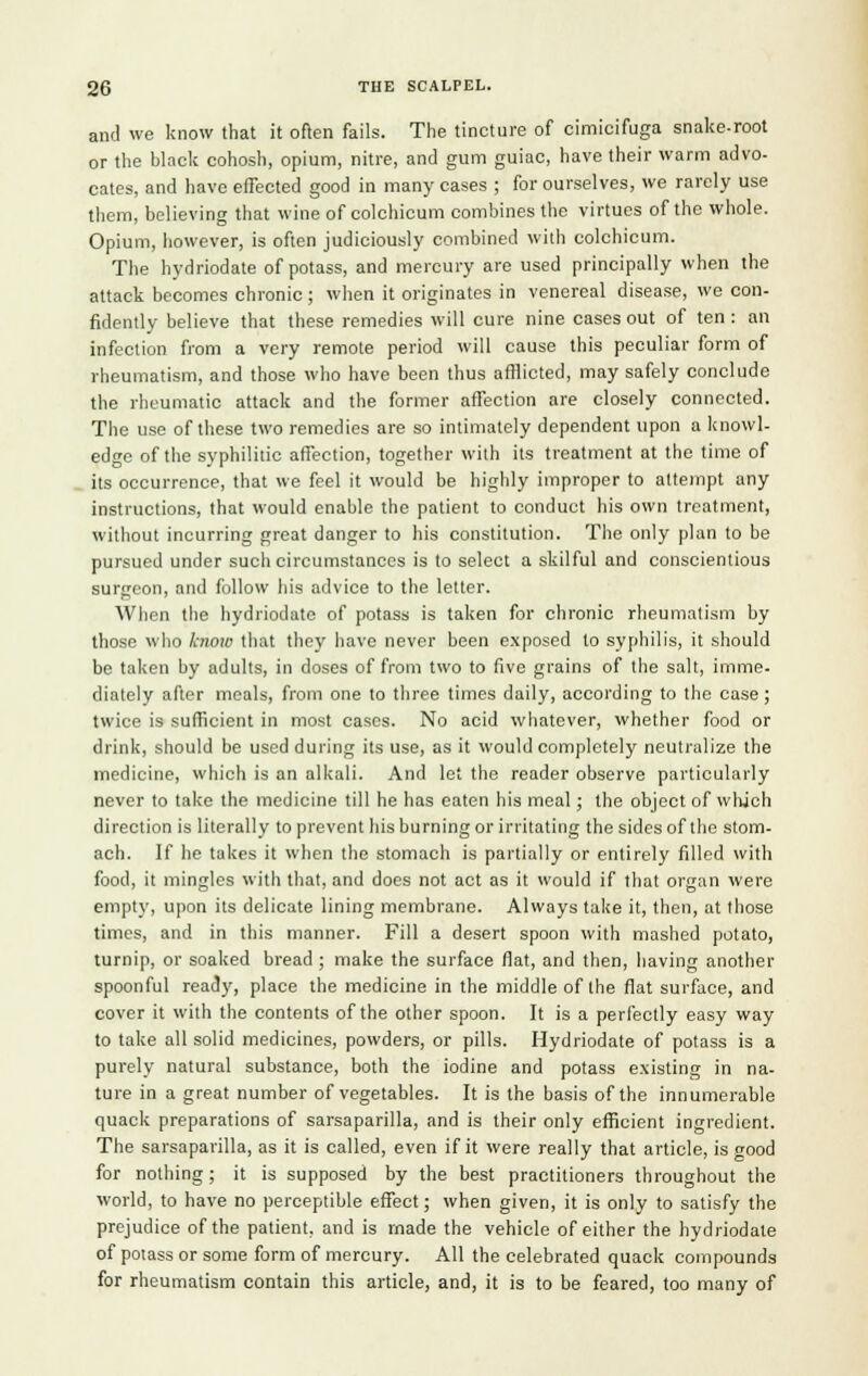 and we know that it often fails. The tincture of oimioifuga snake-root or the black cohosh, opium, nitre, and gum guiac, have their warm advo- cates, and have effected good in many cases ; for ourselves, we rarely use them, believing that wine of colchicum combines the virtues of the whole. Opium, however, is often judiciously combined with colchicum. The hydriodate of potass, and mercury are used principally when the attack becomes chronic; when it originates in venereal disease, we con- fidently believe that these remedies will cure nine cases out of ten : an infection from a very remote period will cause this peculiar form of rheumatism, and those who have been thus afflicted, may safely conclude the rheumatic attack and the former affection are closely connected. The use of these two remedies are so intimately dependent upon a knowl- edge of the syphilitic affection, together with its treatment at the time of its occurrence, that we feel it would be highly improper to attempt any instructions, that would enable the patient to conduct his own treatment, without incurring great danger to his constitution. The only plan to be pursued under such circumstances is to select a skilful and conscientious surgeon, and follow his advice to the letter. When the hydriodate of potass is taken for chronic rheumatism by those who know that they have never been exposed to syphilis, it should be taken by adults, in doses of from two to five grains of the salt, imme. diately after meals, from one to three times daily, according to the case; twice is sufficient in most cases. No acid whatever, whether food or drink, should be used during its use, as it would completely neutralize the medicine, which is an alkali. And let the reader observe particularly never to take the medicine till he has eaten his meal; the object of which direction is literally to prevent his burning or irritating the sides of the stom- ach. If he takes it when the stomach is partially or entirely filled with food, it mingles with that, and does not act as it would if that organ were empty, upon its delicate lining membrane. Always take it, then, at those times, and in this manner. Fill a desert spoon with mashed potato, turnip, or soaked bread ; make the surface fiat, and then, having another spoonful ready, place the medicine in the middle of the fiat surface, and cover it with the contents of the other spoon. It is a perfectly easy way to take all solid medicines, powders, or pills. Hydriodate of potass is a purely natural substance, both the iodine and potass existing in na- ture in a great number of vegetables. It is the basis of the innumerable quack preparations of sarsaparilla, and is their only efficient ingredient. The sarsaparilla, as it is called, even if it were really that article, is good for nothing; it is supposed by the best practitioners throughout the world, to have no perceptible effect; when given, it is only to satisfy the prejudice of the patient, and is made the vehicle of either the hydriodate of potass or some form of mercury. All the celebrated quack compounds for rheumatism contain this article, and, it is to be feared, too many of