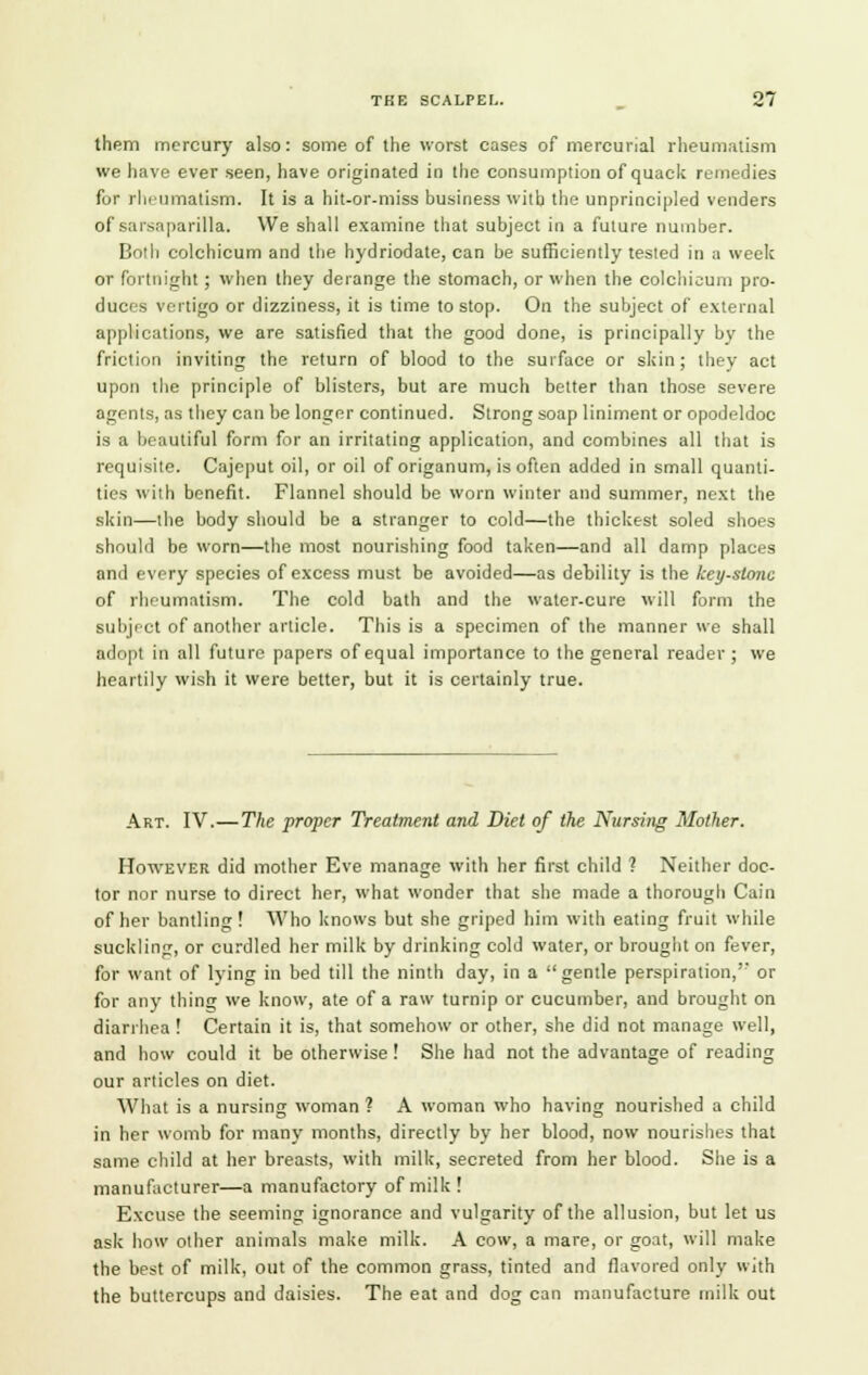 them mercury also: some of the worst cases of mercurial rheumatism we have ever seen, have originated in the consumption of quack remedies for rheumatism. It is a hit-or-miss business with the unprincipled venders of sarsaparilla. We shall examine that subject in a future number. Both colchicum and the hydriodate, can be sufficiently tested in a week or fortnight; when they derange the stomach, or when the colchicum pro- duces vertigo or dizziness, it is time to stop. On the subject of external applications, we are satisfied that the good done, is principally by the friction inviting the return of blood to the surface or skin; they act upon the principle of blisters, but are much better than those severe agents, as they can be longer continued. Strong soap liniment or opodeldoc is a beautiful form for an irritating application, and combines all that is requisite. Cajeput oil, or oil of origanum, is often added in small quanti- ties with benefit. Flannel should be worn winter and summer, next the skin—the body should be a stranger to cold—the thickest soled shoes should be worn—the most nourishing food taken—and all damp places and every species of excess must be avoided—as debility is the keystone of rheumatism. The cold bath and the water-cure will form the subject of another article. This is a specimen of the manner we shall adopt in all future papers of equal importance to the general reader ; we heartily wish it were better, but it is certainly true. Art. IV.— The proper Treatment and Diet of the Nursing Mother. However did mother Eve manage with her first child ? Neither doc- tor nor nurse to direct her, what wonder that she made a thorough Cain of her bantling! Who knows but she griped him with eating fruit while suckling, or curdled her milk by drinking cold water, or brought on fever, for want of lying in bed till the ninth day, in a gentle perspiration,'- or for any thing we know, ate of a raw turnip or cucumber, and brought on diarrhea ! Certain it is, that somehow or other, she did not manage well, and how could it be otherwise ! She had not the advantage of reading our articles on diet. What is a nursing woman ? A woman who having nourished a child in her womb for many months, directly by her blood, now nourishes that same child at her breasts, with milk, secreted from her blood. She is a manufacturer—a manufactory of milk ! Excuse the seeming ignorance and vulgarity of the allusion, but let us ask how other animals make milk. A cow, a mare, or goat, will make the best of milk, out of the common grass, tinted and flavored only with the buttercups and daisies. The eat and dog can manufacture milk out