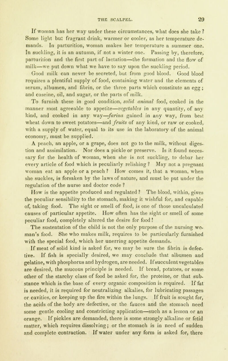 If woman has her way under these circumstances, what does she take ? Some light but fragrant drink, warmer or cooler, as her temperature de- mands. In parturition, woman makes her temperature a summer one. In suckling, it is an autumn, if not a winter one. Passing by, therefore, parturition and I he first part of lactation—the formation and the flow of milk—we put down what we have to say upon the suckling period. Good milk can never be secreted, but from good blood. Good blood requires a plentiful supply of food, containing water and the elements of serum, albumen, and fibrin, or the three parts which constitute an egg; and caseine, oil, and sugar, or the parts of milk. To furnish these in good condition, solid animal food, cooked in the manner most agreeable to appetite—vegetables in any quantity, of any kind, and cooked in any way—farina gained in any way, from best wheat down to sweet potatoes—and fruits of any kind, or raw or cooked, with a supply of water, equal to its use in the laboratory of the animal economy, must be supplied. A peach, an apple, or a grape, does not go to the milk, without diges- tion and assimilation. Nor does a pickle or preserve. Is it found neces- sary for the health of woman, when she is not suckling, to debar her every article of food which is peculiarly relishing? May not a pregnant woman eat an apple or a peach ? How comes it, that a woman, when she suckles, is forsaken by the laws of nature, and must be put under the regulation of the nurse and doctor code? How is the appetite produced and regulated? The blood, within, gives the peculiar sensibility to the stomach, making it wishful fur, and capable of, taking food. The sight or smell of food, is one of those uncalculatod causes of particular appetite. How often has the sight or smell of some peculiar food, completely altered the desire for food! The sustentation of the child is not the only purpose of the nursing wo- man's food. She who makes milk, requires to be particularly furnished with the special food, which her unerring appetite demands. If meat of solid kind is asked for, we may be sure the fibrin is defec- tive. If fish is specially desired, we may conclude that albumen and gelatine, with phosphorus and hydrogen, are needed. If succulent vegetables are desired, the mucous principle is needed. If bread, potatoes, or some other of the starchy class of food be asked for, the proteine, or that sub- stance which is the base of every organic composition is required. If fat is needed, it is required for neutralizing alkalies, for lubricating passages or cavities, or keeping up the fire within the lungs. If fruit is sought for, the acids of the body are defective, or the fauces and the stomach need some gentle cooling and constricting application—such as a lemon or an orange. If pickles are demanded, there is some strongly alkaline or fetid matter, which requires dissolving; or the stomach is in need of sudden and complete contraction. If water under any form is asked for, there