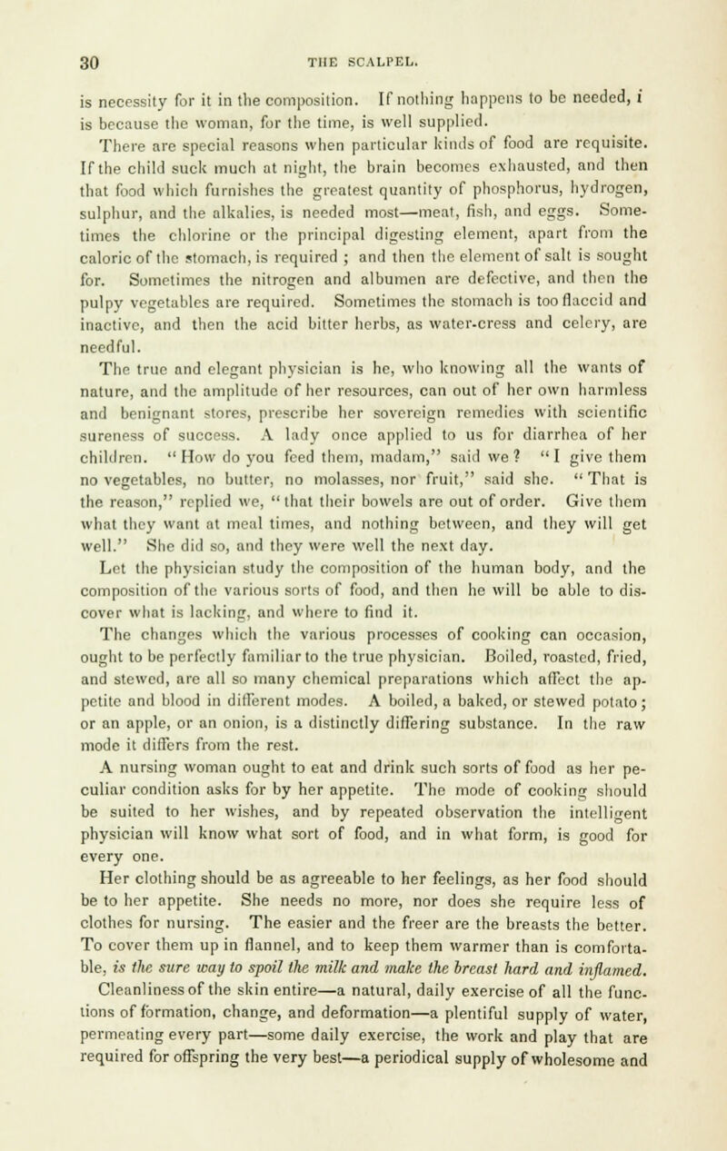 is necessity for it in the composition. If nothing happens to be needed, i is because the woman, for the time, is well supplied. There are special reasons when particular kinds of food are requisite. If the child suck much at night, the brain becomes exhausted, and then that food which furnishes the greatest quantity of phosphorus, hydrogen, sulphur, and the alkalies, is needed most—meat, fish, and eggs. Some- times the chlorine or the principal digesting element, apart from the caloric of the stomach, is required ; and then the element of salt is sought for. Sometimes the nitrogen and albumen are defective, and then the pulpy vegetables are required. Sometimes the stomach is too flaccid and inactive, and then the acid bitter herbs, as water-cress and celery, are needful. The true and elegant physician is he, who knowing all the wants of nature, and the amplitude of her resources, can out of her own harmless and benignant stores, prescribe her sovereign remedies with scientific sureness of success. A lady once applied to us for diarrhea of her children.  How do you feed them, madam, said we? I give them no vegetables, no butter, no molasses, nor fruit, said she.  That is the reason, replied we, that their bowels are out of order. Give them what they want at meal times, and nothing between, and they will get well. She did so, and they were well the next day. Let the physician study the composition of the human body, and the composition of the various sorts of food, and then he will bo able to dis- cover what is lacking, and where to find it. The changes which the various processes of cooking can occasion, ought to be perfectly familiar to the true physician. Boiled, roasted, fried, and stewed, are all so many chemical preparations which affect the ap- petite and blood in different modes. A boiled, a baked, or stewed potato; or an apple, or an onion, is a distinctly differing substance. In the raw mode it differs from the rest. A nursing woman ought to eat and drink such sorts of food as her pe- culiar condition asks for by her appetite. The mode of cooking should be suited to her wishes, and by repeated observation the intelligent physician will know what sort of food, and in what form, is good for every one. Her clothing should be as agreeable to her feelings, as her food should be to her appetite. She needs no more, nor does she require less of clothes for nursing. The easier and the freer are the breasts the better. To cover them up in flannel, and to keep them warmer than is comforta- ble, is tlie sure way to spoil the milk and make the breast hard and inflamed. Cleanliness of the skin entire—a natural, daily exercise of all the func- tions of formation, change, and deformation—a plentiful supply of water, permeating every part—some daily exercise, the work and play that are required for offspring the very best—a periodical supply of wholesome and