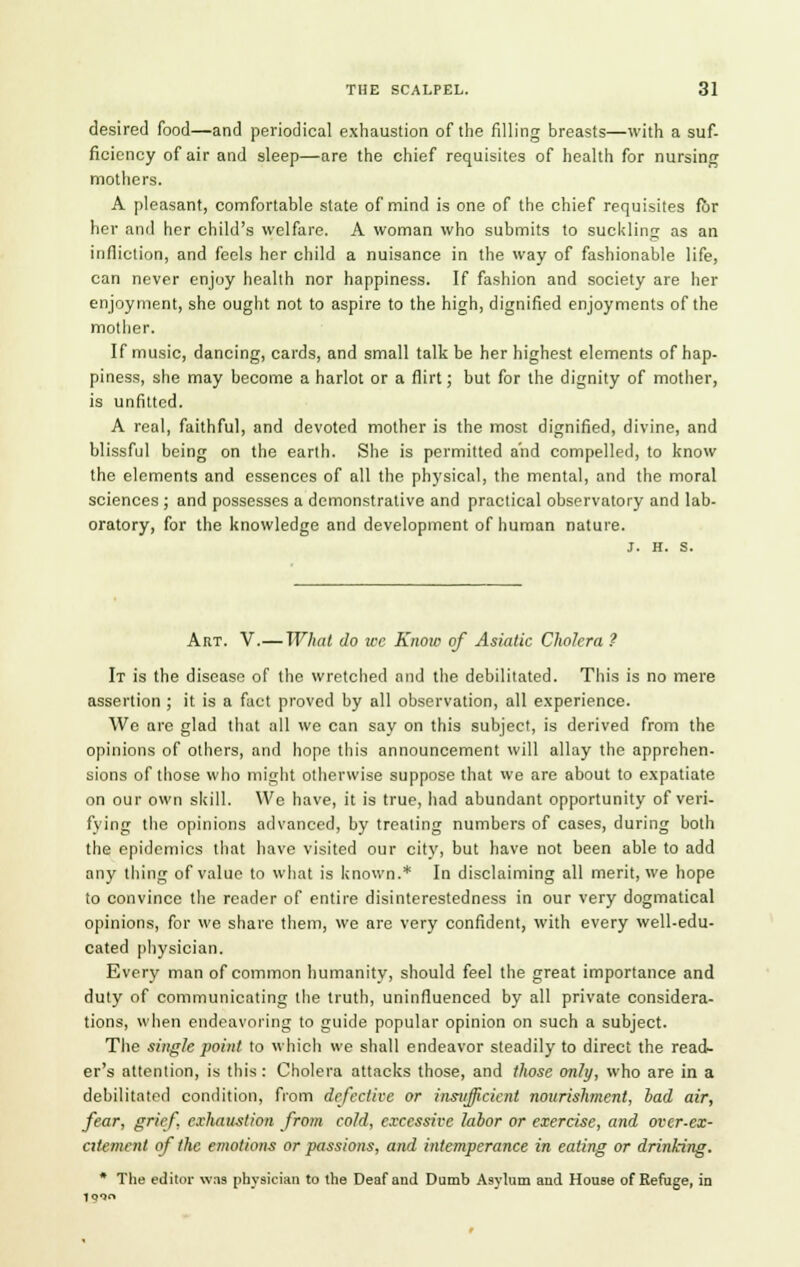 desired food—and periodical exhaustion of the filling breasts—with a suf- ficiency of air and sleep—are the chief requisites of health for nursing mothers. A pleasant, comfortable state of mind is one of the chief requisites for her and her child's welfare. A woman who submits to suckling as an infliction, and feels her child a nuisance in the way of fashionable life, can never enjoy health nor happiness. If fashion and society are her enjoyment, she ought not to aspire to the high, dignified enjoyments of the mother. If music, dancing, cards, and small talk be her highest elements of hap- piness, she may become a harlot or a flirt; but for the dignity of mother, is unfitted. A real, faithful, and devoted mother is the most dignified, divine, and blissful being on the earth. She is permitted and compelled, to know the elements and essences of all the physical, the mental, and the moral sciences ; and possesses a demonstrative and practical observatory and lab- oratory, for the knowledge and development of human nature. Art. V.—What do ice Know of Asiatic Cholera ? It is the disease of the wretched and the debilitated. This is no mere assertion ; it is a fact proved by all observation, all experience. We are glad that all we can say on this subject, is derived from the opinions of others, and hope this announcement will allay the apprehen- sions of those who might otherwise suppose that we are about to expatiate on our own skill. We have, it is true, had abundant opportunity of veri- fying the opinions advanced, by treating numbers of cases, during both the epidemics that have visited our city, but have not been able to add any thing of value to what is known.* In disclaiming all merit, we hope to convince the reader of entire disinterestedness in our very dogmatical opinions, for we share them, we are very confident, with every well-edu- cated physician. Every man of common humanity, should feel the great importance and duty of communicating the truth, uninfluenced by all private considera- tions, when endeavoring to guide popular opinion on such a subject. The single point to which we shall endeavor steadily to direct the read- er's attention, is this : Cholera attacks those, and those only, who are in a debilitated condition, from defectice or insufficient nourishment, bad air, fear, grief, exhaust/on from cold, excessive labor or exercise, and over-ex- citement of the emotions or passions, and intemperance in eating or drinking. * The editor was physician to the Deaf and Dumb Asylum and House of Refuge, in