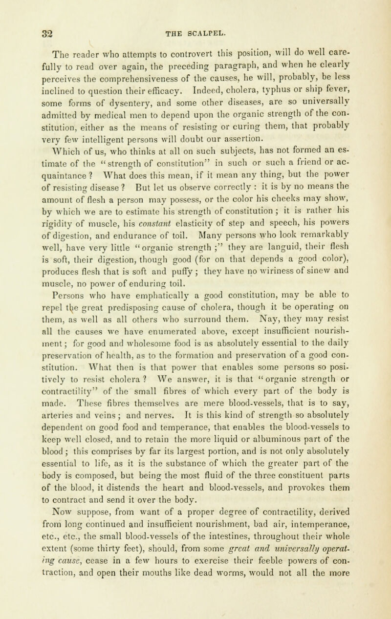 The reader who attempts to controvert this position, will do well care- fully to read over again, the preceding paragraph, and when he clearly perceives the comprehensiveness of the causes, he will, probably, be less inclined to question their efficacy. Indeed, cholera, typhus or ship fever, some forms of dysentery, and some other diseases, are so universally admitted by medical men to depend upon the organic strength of the con- stitution, either as the means of resisting or curing them, that probably very few intelligent persons will doubt our assertion. Which of us, who thinks at all on such subjects, has not formed an es- timate of the strength of constitution in such or such a friend or ac- quaintance? What does this mean, if it mean any thing, but the power of resisting disease ? But let us observe correctly : it is by no means the amount of flesh a person may possess, or the color his cheeks may show, by which we are to estimate his strength of constitution ; it is rather his rigidity of muscle, his constant elasticity of step and speech, his powers of digestion, and endurance of toil. Many persons who look remarkably well, have very little organic strength ; they are languid, their flesh is soft, their digestion, though good (for on that depends a good color), produces flesh that is soft and puffy; they have no wiriness of sinew and muscle, no power of enduring toil. Persons who have emphatically a good constitution, may be able to repel tlje great predisposing cause of cholera, though it be operating on them, as well as all others who surround them. Nay, they may resist all the causes we have enumerated above, except insufficient nourish- ment ; for good and wholesome food is as absolutely essential to the daily preservation of health, as to the formation and preservation of a good con- stitution. What then is that power that enables some persons so posi- tively to resist cholera ? We answer, it is that  organic strength or contractility of the small fibres of which every part of the body is made. These fibres themselves are mere blood-vessels, that is to say, arteries and veins ; and nerves. It is this kind of strength so absolutely dependent on good food and temperance, that enables the blood-vessels to keep well closed, and to retain the more liquid or albuminous part of the blood ; this comprises by far its largest portion, and is not only absolutely essential to life, as it is the substance of which the greater part of the body is composed, but being the most fluid of the three constituent parts of the blood, it distends the heart and blood-vessels, and provokes them to contract and send it over the body. Now suppose, from want of a proper degree of contractility, derived from long continued and insufficient nourishment, bad air, intemperance, etc., etc., the small blood-vessels of the intestines, throughout their whole extent (some thirty feet), should, from some great and universally operat- ing cause, cease in a few hours to exercise their feeble powers of con- traction, and open their mouths like dead worms, would not all the more