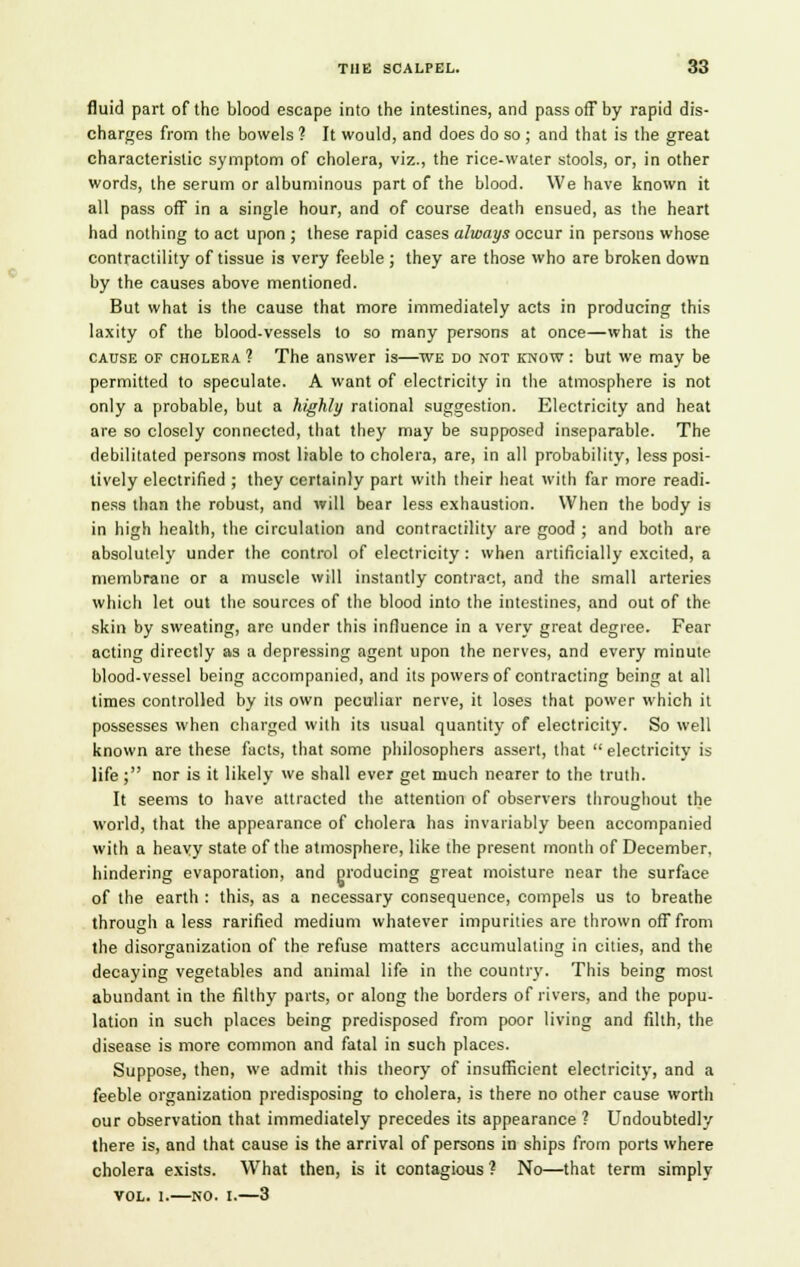 fluid part of the blood escape into the intestines, and pass off by rapid dis- charges from the bowels ? It would, and does do so ; and that is the great characteristic symptom of cholera, viz., the rice-water stools, or, in other words, the serum or albuminous part of the blood. We have known it all pass off in a single hour, and of course death ensued, as the heart had nothing to act upon ; these rapid cases always occur in persons whose contractility of tissue is very feeble ; they are those who are broken down by the causes above mentioned. But what is the cause that more immediately acts in producing this laxity of the blood-vessels to so many persons at once—what is the cause of cholera ? The answer is—we do not know : but we may be permitted to speculate. A want of electricity in the atmosphere is not only a probable, but a highly rational suggestion. Electricity and heat are so closely connected, that they may be supposed inseparable. The debilitated persons most liable to cholera, are, in all probability, less posi- tively electrified ; they certainly part with their heat with far more readi- ness than the robust, and will bear less exhaustion. When the body is in high health, the circulation and contractility are good ; and both are absolutely under the control of electricity : when artificially excited, a membrane or a muscle will instantly contract, and the small arteries which let out the sources of the blood into the intestines, and out of the skin by sweating, are under this influence in a very great degree. Fear acting directly as a depressing agent upon the nerves, and every minute blood-vessel being accompanied, and its powers of contracting being at all times controlled by its own peculiar nerve, it loses that power which it possesses when charged with its usual quantity of electricity. So well known are these facts, that some philosophers assert, that  electricity is life ; nor is it likely we shall ever get much nearer to the truth. It seems to have attracted the attention of observers throughout the world, that the appearance of cholera has invariably been accompanied with a heavy state of the atmosphere, like the present month of December, hindering evaporation, and producing great moisture near the surface of the earth : this, as a necessary consequence, compels us to breathe through a less rarified medium whatever impurities are thrown off from the disorganization of the refuse matters accumulating in cities, and the decaying vegetables and animal life in the country. This being most abundant in the filthy parts, or along the borders of rivers, and the popu- lation in such places being predisposed from poor living and filth, the disease is more common and fatal in such places. Suppose, then, we admit this theory of insufficient electricity, and a feeble organization predisposing to cholera, is there no other cause worth our observation that immediately precedes its appearance ? Undoubtedly there is, and that cause is the arrival of persons in ships from ports where cholera exists. What then, is it contagious ? No—that term simply vol. 1.—no. I.—3