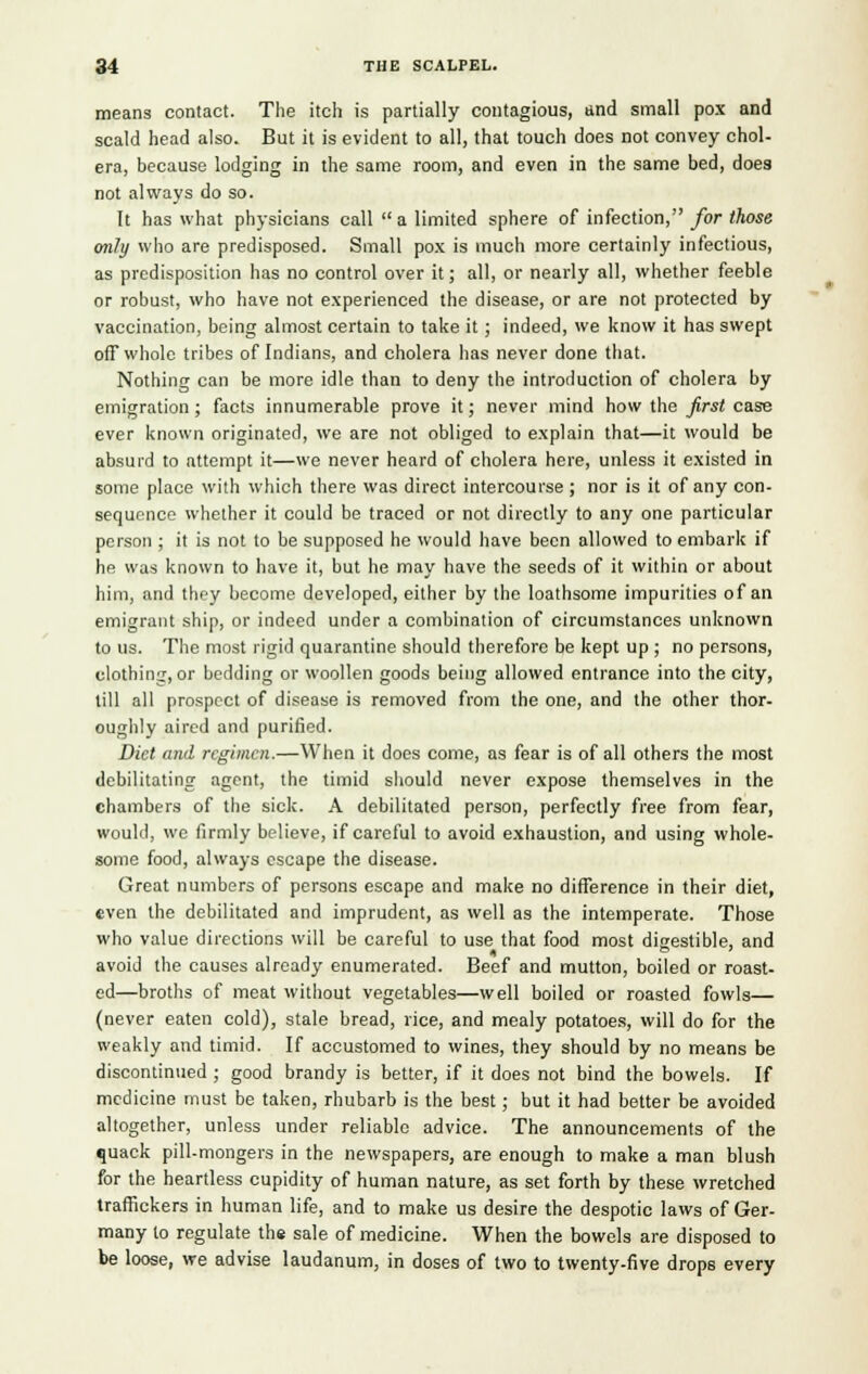 means contact. The itch is partially contagious, and small pox and scald head also. But it is evident to all, that touch does not convey chol- era, because lodging in the same room, and even in the same bed, does not always do so. It has what physicians call a limited sphere of infection, for those only who are predisposed. Small pox is much more certainly infectious, as predisposition has no control over it; all, or nearly all, whether feeble or robust, who have not experienced the disease, or are not protected by vaccination, being almost certain to take it ; indeed, we know it has swept off whole tribes of Indians, and cholera has never done that. Nothing can be more idle than to deny the introduction of cholera by emigration; facts innumerable prove it; never mind how the first case ever known originated, we are not obliged to explain that—it would be absurd to attempt it—we never heard of cholera here, unless it existed in some place with which there was direct intercourse ; nor is it of any con- sequence whether it could be traced or not directly to any one particular person ; it is not to be supposed he would have been allowed to embark if he was known to have it, but he may have the seeds of it within or about him, and they become developed, either by the loathsome impurities of an emigrant ship, or indeed under a combination of circumstances unknown to us. The most rigid quarantine should therefore be kept up ; no persons, clothing, or bedding or woollen goods being allowed entrance into the city, till all prospect of disease is removed from the one, and the other thor- oughly aired and purified. Diet and regimen.—When it does come, as fear is of all others the most debilitating agent, the timid should never expose themselves in the chambers of the sick. A debilitated person, perfectly free from fear, would, we firmly believe, if careful to avoid exhaustion, and using whole- some food, always escape the disease. Great numbers of persons escape and make no difference in their diet, even the debilitated and imprudent, as well as the intemperate. Those who value directions will be careful to use that food most digestible, and avoid the causes already enumerated. Beef and mutton, boiled or roast- ed—broths of meat without vegetables—well boiled or roasted fowls— (never eaten cold), stale bread, rice, and mealy potatoes, will do for the weakly and timid. If accustomed to wines, they should by no means be discontinued ; good brandy is better, if it does not bind the bowels. If medicine must be taken, rhubarb is the best; but it had better be avoided altogether, unless under reliable advice. The announcements of the quack pill-mongers in the newspapers, are enough to make a man blush for the heartless cupidity of human nature, as set forth by these wretched traffickers in human life, and to make us desire the despotic laws of Ger- many to regulate the sale of medicine. When the bowels are disposed to be loose, we advise laudanum, in doses of two to twenty-five drops every