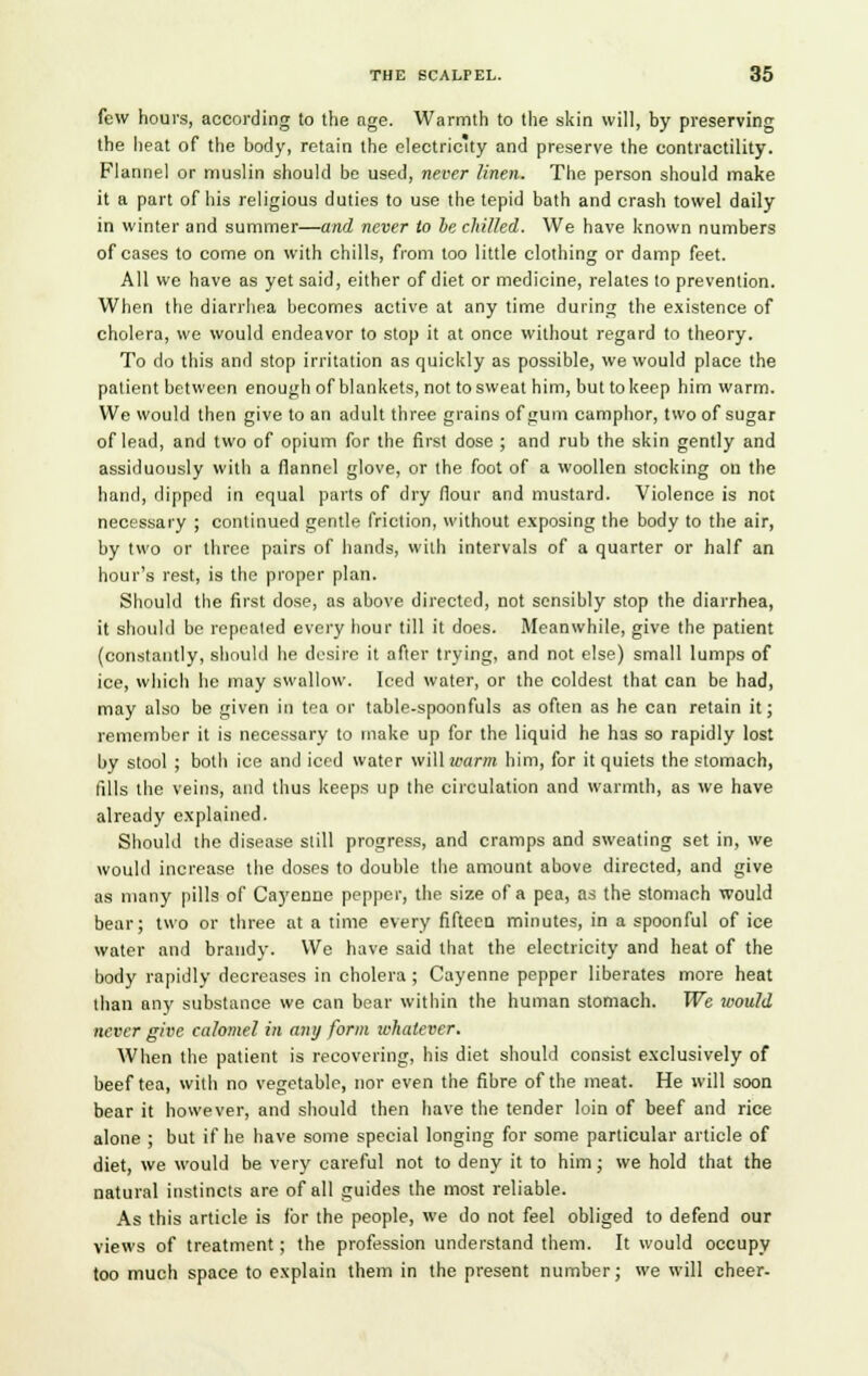 few hours, according to the nge. Warmth to the skin will, by preserving the heat of the body, retain the electricity and preserve the contractility. Flannel or muslin should be used, never linen. The person should make it a part of his religious duties to use the tepid bath and crash towel daily in winter and summer—and never to be chilled. We have known numbers of cases to come on with chills, from too little clothing or damp feet. All we have as yet said, either of diet or medicine, relates to prevention. When the diarrhea becomes active at any time during the existence of cholera, we would endeavor to stop it at once without regard to theory. To do this and stop irritation as quickly as possible, we would place the patient between enough of blankets, not to sweat him, but to keep him warm. We would then give to an adult three grains of gum camphor, two of sugar of lead, and two of opium for the first dose ; and rub the skin gently and assiduously with a flannel glove, or the foot of a woollen stocking on the hand, dipped in equal parts of dry flour and mustard. Violence is not necessary ; continued gentle friction, without exposing the body to the air, by two or three pairs of hands, with intervals of a quarter or half an hour's rest, is the proper plan. Should the first dose, as above directed, not sensibly stop the diarrhea, it should be repeated every hour till it does. Meanwhile, give the patient (constantly, should he desire it after trying, and not else) small lumps of ice, which he may swallow. Iced water, or the coldest that can be had, may also be given in tea or table-spoonfuls as often as he can retain it; remember it is necessary to make up for the liquid he has so rapidly lost by stool ; both ice and iced water will warm him, for it quiets the stomach, fills the veins, and thus keeps up the circulation and warmth, as we have already explained. Should the disease still progress, and cramps and sweating set in, we would increase the doses to double the amount above directed, and give as many pills of Caj'enne pepper, the size of a pea, as the stomach would bear; two or three at a time every fifteen minutes, in a spoonful of ice water and brandy. We have said that the electricity and heat of the body rapidly decreases in cholera ; Cayenne pepper liberates more heat than any substance we can bear within the human stomach. We would never give calomel in any form whatever. When the patient is recovering, his diet should consist exclusively of beef tea, with no vegetable, nor even the fibre of the meat. He will soon bear it however, and should then have the tender loin of beef and rice alone ; but if he have some special longing for some particular article of diet, we would be very careful not to deny it to him; we hold that the natural instincts are of all guides the most reliable. As this article is for the people, we do not feel obliged to defend our views of treatment; the profession understand them. It would occupy too much space to explain them in the present number; we will cheer.