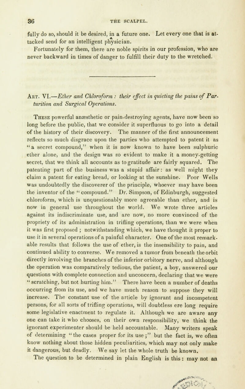 fully do so, should it be desired, in a future one. Let every one that is at- tacked send for an intelligent physician. Fortunately for them, there are noble spirits in our profession, who are never backward in times of danger to fulfill their duty to the wretched. Art. VI.—Ether and Chloroform : their effect in quieting the pains of Par- turition and Surgical Operations. These powerful anaesthetic or pain-destroying agents, have now been so long before the public, that we consider it superfluous to go into a detail of the history of their discovery. The manner of the first announcement reflects so much disgrace upon the parties who attempted to patent it as  a secret compound, when it is now known to have been sulphuric ether alone, and the design was so evident to make it a money.getting secret, that we think all accounts as to gratitude are fairly squared. The patenting part of the business was a stupid affair: as well might they claim a patent for eating bread, or looking at the sunshine. Poor Wells was undoubtedly the discoverer of the principle, whoever may have been the inventor of the compound. Dr. Simpson, of Edinburgh, suggested chloroform, which is unquestionably more agreeable than ether, and is now in general use throughout the world. We wrote three articles against its indiscriminate use, and are now, no more convinced of the propriety of its administration in trifling operations, than we were when it was first proposed ; notwithstanding which, we have thought it proper to use it in several operations of a painful character. One of the most remark- able results that follows the use of ether, is the insensibility to pain, and continued ability to converse. We removed a tumor from beneath the orbit directly involving the branches of the inferior orbitory nerve, and although the operation was comparatively tedious, the patient, a boy, answered our questions with complete connection and unconcern, declaring that we were  scratching, but not hurting him. There have been a number of deaths occurring from its use, and we have much reason to suppose they will increase. The constant use of the article by ignorant and incompetent persons, for all sorts of trifling operations, will doubtless ere long require some legislative enactment to regulate it. Although we are aware any one can take it who chooses, on their own responsibility, we think the ignorant experimenter should be held accountable. Many writers speak of determining the cases proper for its use; but the fact is, we often know nothing about those hidden peculiarities, which may not only make it dangerous, but deadly. We say let the whole truth be known. The question to be determined in plain English is this : may not an