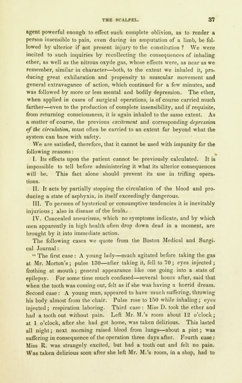 agent powerful enough to effect such complete oblivion, as to render a person insensible to pain, even during an amputation of a limb, be fol- lowed by ulterior if not present injury to the constitution ? We were incited to such inquiries by recollecting the consequences of inhaling ether, as well as the nitrous oxyde gas, whose effects were, as near as we remember, similar in character—both, to the extent we inhaled it, pro- ducing great exhilaration and propensity to muscular movement and general extravagance of action, which continued for a few minutes, and was followed by more or less mental and bodily depression. The ether, when applied in cases of surgical operations, is of course carried much farther—even to the production of complete insensibility, and if requisite, from returning consciousness, it is again inhaled to the same extent. As a matter of course, the previous excitement and corresponding depression of the circulation, must often be carried to an extent far beyond what the system can bare with safety. We are satisfied, therefore, that it cannot be used with impunity for the following reasons: I. Its effects upon the patient cannot be previously calculated. It is impossible to tell before administering it what its ulterior consequences will be. This fact alone should prevent its use in trifling opera- tions. II. It acts by partially stopping the circulation of the blood and pro- ducing a state of asphyxia, in itself exceedingly dangerous. III. To persons of hysterical or consumptive tendencies it is inevitably injurious ; also in disease of the brain. IV. Concealed aneurisms, which no symptoms indicate, and by which men apparently in high health often drop down dead in a moment, are brought by it into immediate action. The following cases we quote from the Boston Medical and Surgi- cal Journal:  The first case : A young lady—much agitated before taking the gas at Mr. Morton's; pulse 130—after taking it, fell to 70; eyes injected ; frothing at mouth ; general appearance like one going into a state of epilepsy. For some time much confused—several hours after, said that when the tooth was coming out, felt as if she was having a horrid dream. Second case : A young man, appeared to have much suffering, throwing his body almost from the chair. Pulse rose to 150 while inhaling; eyes injected ; respiration laboring. Third case : Miss D. took the ether and had a tooth out without pain. Left Mr. M.'s room about 12 o'clock; at 1 o'clock, after she had got home, was taken delirious. This lasted all night; next morning raised blood from lungs—about a pint; was suffering in consequence of the operation three days after. Fourth case: Miss R. was strangely excited, but had a tooth out and felt no pain. Was taken delirious soon after she left Mr. M.'s room, in a shop, had to