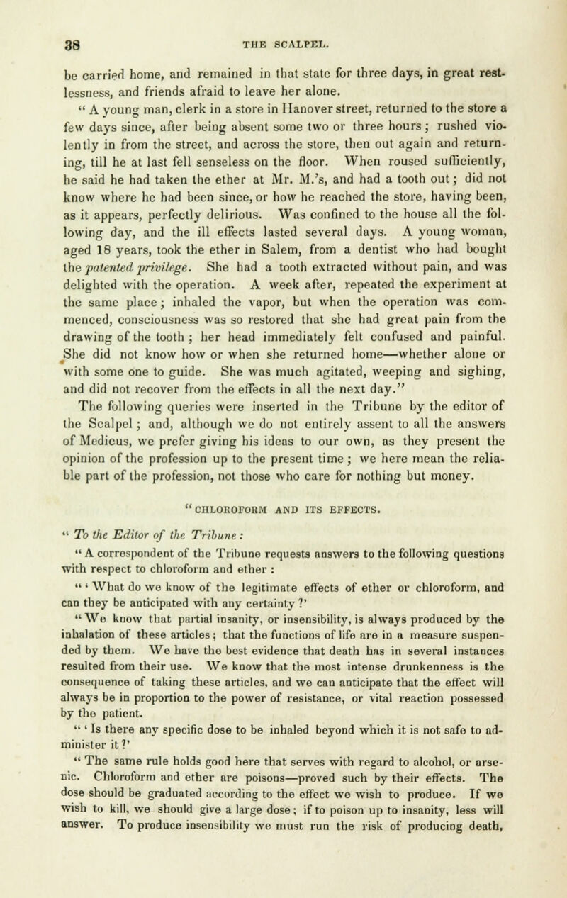 be carried home, and remained in that state for three days, in great rest- lessness, and friends afraid to leave her alone.  A young man, clerk in a store in Hanover street, returned to the store a few days since, after being absent some two or three hours ; rushed vio- lently in from the street, and across the store, then out again and return- ing, till he at last fell senseless on the floor. When roused sufficiently, he said he had taken the ether at Mr. M.'s, and had a tooth out; did not know where he had been since, or how he reached the store, having been, as it appears, perfectly delirious. Was confined to the house all the fol- lowing day, and the ill effects lasted several days. A young woman, aged 18 years, took the ether in Salem, from a dentist who had bought the patented privilege. She had a tooth extracted without pain, and was delighted with the operation. A week after, repeated the experiment at the same place ; inhaled the vapor, but when the operation was com- menced, consciousness was so restored that she had great pain from the drawing of the tooth ; her head immediately felt confused and painful. She did not know how or when she returned home—whether alone or # with some one to guide. She was much agitated, weeping and sighing, and did not recover from the effects in all the next day. The following queries were inserted in the Tribune by the editor of the Scalpel; and, although we do not entirely assent to all the answers of Medicus, we prefer giving his ideas to our own, as they present the opinion of the profession up to the present time ; we here mean the relia- ble part of the profession, not those who care for nothing but money. chloroform and its effects.  To the Editor of the Tribune :  A correspondent of the Tribune requests answers to the following questions with respect to chloroform and ether :  ' What do we know of the legitimate effects of ether or chloroform, and can they be anticipated with any certainty ?'  We know that partial insanity, or insensibility, is always produced by the inhalation of these articles; that the functions of life are in a measure suspen- ded by them. We have the best evidence that death has in several instances resulted from their use. We know that the most intense drunkenness is the consequence of taking these articles, and we can anticipate that the effect will always be in proportion to the power of resistance, or vital reaction possessed by the patient.  ' Is there any specific dose to be inhaled beyond which it is not safe to ad- minister it?'  The same rule holds good here that serves with regard to alcohol, or arse- nic. Chloroform and ether are poisons—proved such by their effects. The dose should be graduated according to the effect we wish to produce. If we wish to kill, we should give a large dose; if to poison up to insanity, less will answer. To produce insensibility we must run the risk of producing death,