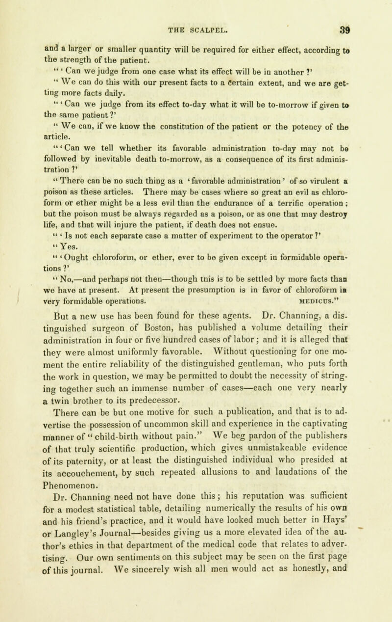 and a larger or smaller quantity will be required for either effect, according to the strength of the patient.  ' Can we judge from one case what its effect will be in another ?'  We can do this with our present facts to a Certain extent, and we are get- ting more facts daily.  ' Can we judge from its effect to-day what it will be to-morrow if given to the same patient?'  We can, if we know the constitution of the patient or the potency of the article. ' Can we tell whether its favorable administration to-day may not be followed by inevitable death to-morrow, as a consequence of its first adminis- tration ?'  There can be no such thing as a 'favorable administration ' of so virulent a poison as these articles. There may be cases where so great an evil as chloro- form or ether might be a less evil than the endurance of a terrific operation; but the poison must be always regarded as a poison, or as one that may destroy life, and that will injure the patient, if death does not ensue.  ' Is not each separate case a matter of experiment to the operator V Yes.  'Ought chloroform, or ether, ever to be given except in formidable opera- tions V  No,—and perhaps not then—though tin's is to be settled by more facts than wo have at present. At present the presumption is in favor of chloroform in very formidable operations. medicus. But a new use has been found for these agents. Dr. Channing, a dis- tinguished surgeon of Boston, has published a volume detailing their administration in four or five hundred cases of labor; and it is alleged that they were almost uniformly favorable. Without questioning for one mo- ment the entire reliability of the distinguished gentleman, who puts forth the work in question, we may be permitted to doubt the necessity of string- ing together such an immense number of cases—each one very nearly a twin brother to its predecessor. There can be but one motive for such a publication, and that is to ad- vertise the possession of uncommon skill and experience in the captivating manner of  child-birth without pain. We beg pardon of the publishers of that truly scientific production, which gives unmistakeable evidence of its paternity, or at least the distinguished individual who presided at its accouchement, by such repeated allusions to and laudations of the Phenomenon. Dr. Channing need not have done this; his reputation was sufficient for a modest statistical table, detailing numerically the results of his own and his friend's practice, and it would have looked much better in Hays' or Lanoley's Journal—besides giving us a more elevated idea of the au- thor's ethics in that department of the medical code that relates to adver- tising. Our own sentiments on this subject may be seen on the first page of this journal. We sincerely wish all men would act as honestly, and