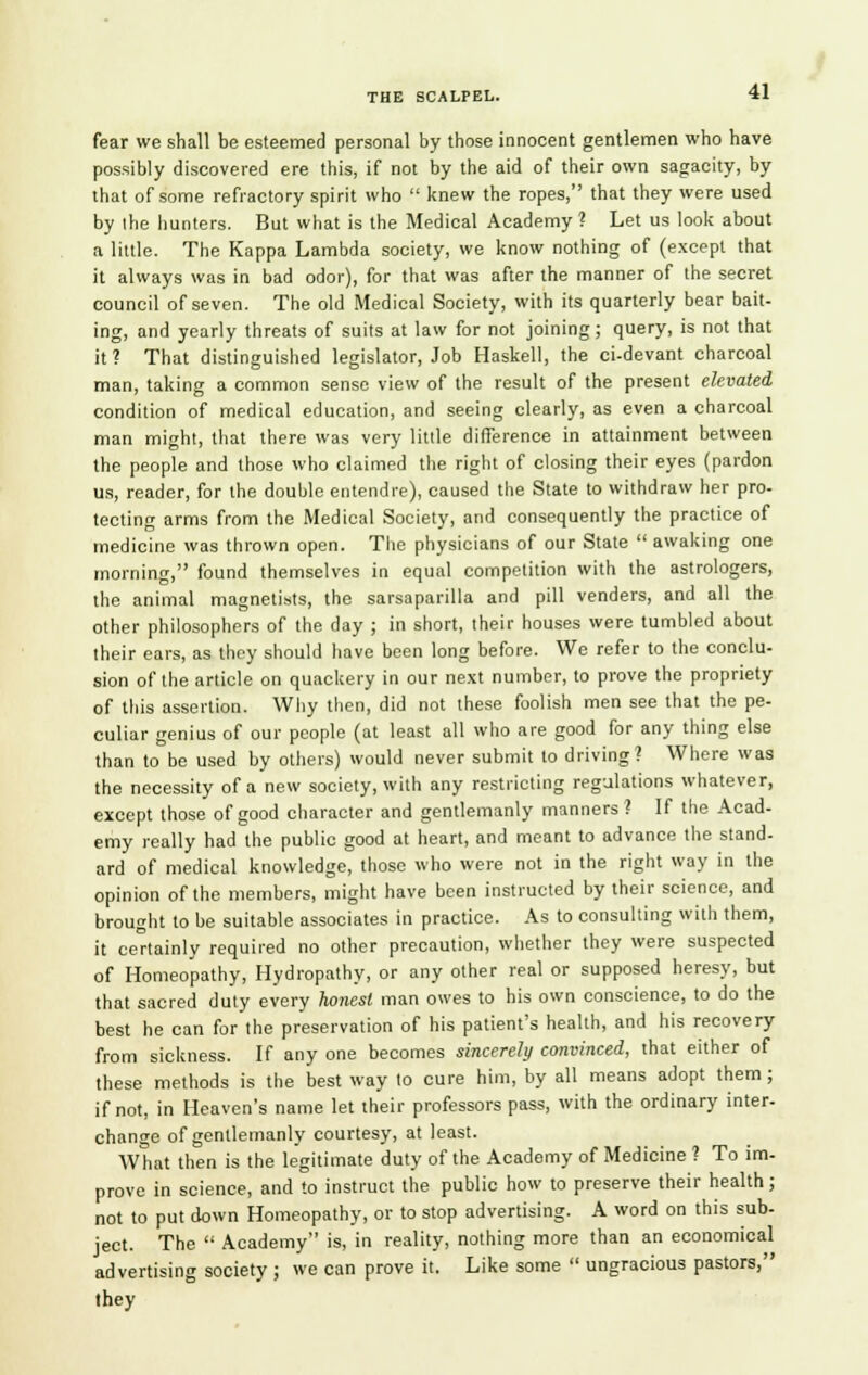 fear we shall be esteemed personal by those innocent gentlemen who have possibly discovered ere this, if not by the aid of their own sagacity, by that of some refractory spirit who  knew the ropes, that they were used by the hunters. But what is the Medical Academy ? Let us look about a little. The Kappa Lambda society, we know nothing of (except that it always was in bad odor), for that was after the manner of the secret council of seven. The old Medical Society, with its quarterly bear bait- ing, and yearly threats of suits at law for not joining; query, is not that it ? That distinguished legislator, Job Haskell, the ci-devant charcoal man, taking a common sense view of the result of the present elevated condition of medical education, and seeing clearly, as even a charcoal man might, that there was very little difference in attainment between the people and those who claimed the right of closing their eyes (pardon us, reader, for the double entendre), caused the State to withdraw her pro- tecting arms from the Medical Society, and consequently the practice of medicine was thrown open. The physicians of our State  awaking one morning, found themselves in equal competition with the astrologers, the animal magnetists, the sarsaparilla and pill venders, and all the other philosophers of the day ; in short, their houses were tumbled about their ears, as they should have been long before. We refer to the conclu- sion of the article on quackery in our next number, to prove the propriety of this assertion. Why then, did not these foolish men see that the pe- culiar genius of our people (at least all who are good for any thing else than to be used by others) would never submit to driving? Where was the necessity of a new society, with any restricting regulations whatever, except those of good character and gentlemanly manners? If the Acad- emy really had the public good at heart, and meant to advance the stand- ard of medical knowledge, those who were not in the right way in the opinion of the members, might have been instructed by their science, and brought to be suitable associates in practice. As to consulting with them, it certainly required no other precaution, whether they were suspected of Homeopathy, Hydropathy, or any other real or supposed heresy, but that sacred duty every honest man owes to his own conscience, to do the best he can for the preservation of his patient's health, and his recovery from sickness. If any one becomes sincerely convinced, that either of these methods is the best way to cure him, by all means adopt them; if not, in Heaven's name let their professors pass, with the ordinary inter- change of gentlemanly courtesy, at least. What then is the legitimate duty of the Academy of Medicine ? To im- prove in science, and to instruct the public how to preserve their health; not to put down Homeopathy, or to stop advertising. A word on this sub- ject. The  Academy is, in reality, nothing more than an economical advertising society ; we can prove it. Like some  ungracious pastors, they