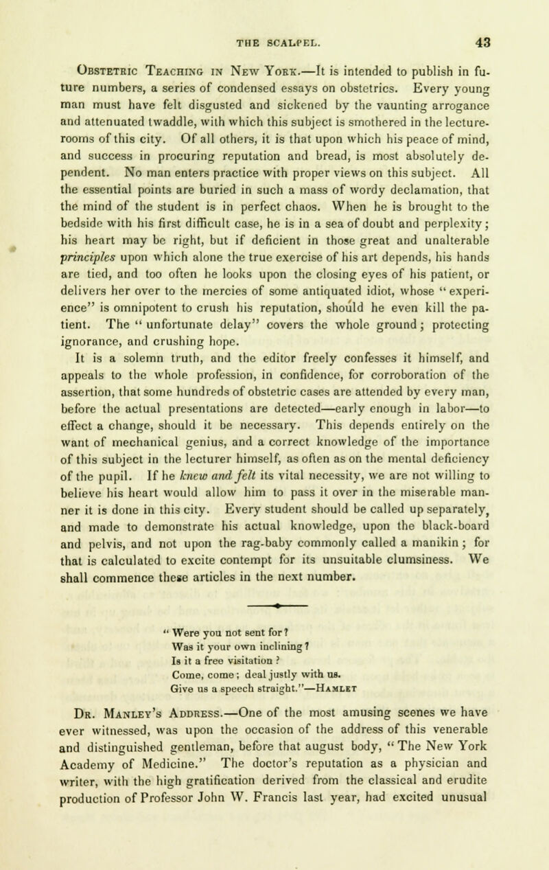 Obstetric Teaching in New Yokk.—It is intended to publish in fu- ture numbers, a series of condensed essays on obstetrics. Every young man must have felt disgusted and sickened by the vaunting arrogance and attenuated twaddle, with which this subject is smothered in the lecture- rooms of this city. Of all others, it is that upon which his peace of mind, and success in procuring reputation and bread, is most absolutely de- pendent. No man enters practice with proper views on this subject. All the essential points are buried in such a mass of wordy declamation, that the mind of the student is in perfect chaos. When he is brought to the bedside with his first difficult case, he is in a sea of doubt and perplexity; his heart may be right, but if deficient in those great and unalterable principles upon which alone the true exercise of his art depends, his hands are tied, and too often he looks upon the closing eyes of his patient, or delivers her over to the mercies of some antiquated idiot, whose experi- ence is omnipotent to crush his reputation, should he even kill the pa- tient. The  unfortunate delay covers the whole ground ; protecting ignorance, and crushing hope. It is a solemn truth, and the editor freely confesses it himself, and appeals to the whole profession, in confidence, for corroboration of the assertion, that some hundreds of obstetric cases are attended by every man, before the actual presentations are detected—early enough in labor—to effect a change, should it be necessary. This depends entirely on the want of mechanical genius, and a correct knowledge of the importance of this subject in the lecturer himself, as often as on the mental deficiency of the pupil. If he knew and felt its vital necessity, we are not willing to believe his heart would allow him to pass it over in the miserable man- ner it is done in this city. Every student should be called up separately, and made to demonstrate his actual knowledge, upon the black-board and pelvis, and not upon the rag-baby commonly called a manikin ; for that is calculated to excite contempt for its unsuitable clumsiness. We shall commence these articles in the next number.  Were you not sent for? Was it your own inclining 7 Is it a free visitation ? Come, come; deal justly with us. Give us a speech straight.—Hamlet Dr. Manley's Address.—One of the most amusing scenes we have ever witnessed, was upon the occasion of the address of this venerable and distinguished gentleman, before that august body,  The New York Academy of Medicine. The doctor's reputation as a physician and writer, with the high gratification derived from the classical and erudite production of Professor John W. Francis last year, had excited unusual