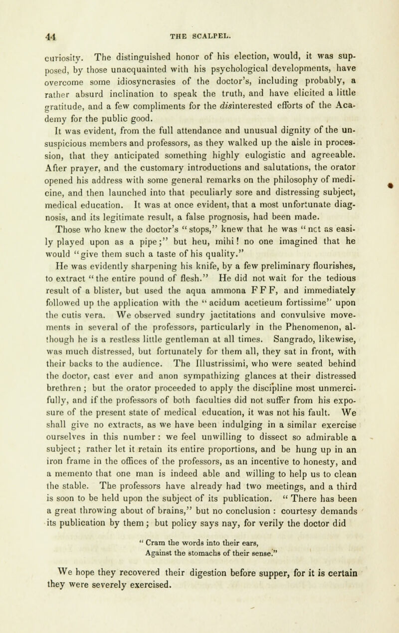 curiosity. The distinguished honor of his election, would, it was sup- posed, by those unacquainted with his psychological developments, have overcome some idiosyncrasies of the doctor's, including probably, a rather absurd inclination to speak the truth, and have elicited a little gratitude, and a few compliments for the disinterested efforts of the Aca- demy for the public good. It was evident, from the full attendance and unusual dignity of the un- suspicious members and professors, as they walked up the aisle in proces- sion, that they anticipated something highly eulogistic and agreeable. After prayer, and the customary introductions and salutations, the orator opened his address with some general remarks on the philosophy of medi- cine, and then launched into that peculiarly sore and distressing subject, medical education. It was at once evident, that a most unfortunate diag- nosis, and its legitimate result, a false prognosis, had been made. Those who knew the doctor's  stops, knew that he was  net as easi- ly played upon as a pipe; but heu, mihi! no one imagined that he would give them such a taste of his quality. He was evidently sharpening his knife, by a few preliminary flourishes, to extract the entire pound of flesh. He did not wait for the tedious result of a blister, but used the aqua ammona F F F, and immediately followed up the application with the  acidum acetieum fortissimo upon the cutis vera. We observed sundry jactitations and convulsive move- ments in several of the professors, particularly in the Phenomenon, al- though he is a restless little gentleman at all times. Sangrado, likewise, was much distressed, but fortunately for them all, they sat in front, with their backs to the audience. The Illustrissimi, who were seated behind the doctor, cast ever and anon sympathizing glances at their distressed brethren ; but the orator proceeded to apply the discipline most unmerci- fully, and if the professors of both faculties did not suffer from his expo- sure of the present state of medical education, it was not his fault. We shall give no extracts, as we have been indulging in a similar exercise ourselves in this number : we feel unwilling to dissect so admirable a subject; rather let it retain its entire proportions, and be hung up in an iron frame in the offices of the professors, as an incentive to honesty, and a memento that one man is indeed able and willing to help us to clean the stable. The professors have already had two meetings, and a third is soon to be held upon the subject of its publication.  There has been a great throwing about of brains, but no conclusion : courtesy demands its publication by them; but policy says nay, for verily the doctor did  Cram the words into their ears, Against the stomachs of their sensed We hope they recovered their digestion before supper, for it is certain they were severely exercised.