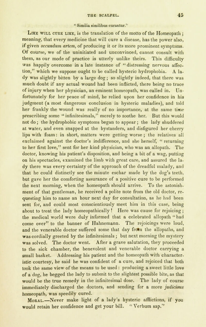  Similia similibus curantar. Like will cure like, is the translation of the motto of the Homeopath ; meaning, that every medicine that will cure a disease, has the power also, if given secundum arlem, of producing it or its more prominent symptoms. Of course, we of the uninitiated and unconvinced, cannot consult with them, as our mode of practice is utterly unlike theirs. This difficulty was happily overcome in a late instance of  distressing nervous affec- tion, which we suppose ought to be called hysteric hydrophobia. A la- dy was slightly bitten by a large dog; so slightly indeed, that there was much doubt if any actual wound had been inflicted, there being no trace of injury when her physician, an eminent homeopath, was called in. Un- fortunately for her peace of mind, he relied upon her confidence in his judgment (a most dangerous conclusion in hysteric maladies), and told her frankly the wound was really of no importance, at the same time prescribing some  infinitesimals, merely to soothe her. But this would not do ; the hydrophobic symptoms began to appear; the lady shuddered at water, and even snapped at the bystanders, and disfigured her cherry lips with foam : in short, matters were getting worse ; the relatives all exclaimed against the doctor's indifference, and she herself,  returning to her first love, sent for her kind physician, who was an allopath. The doctor, knowing his patient's disposition, and being a bit of a wag, putting on his spectacles, examined the limb with great care, and assured the la- dy there was every certainty of the approach of the dreadful malady, and that he could distinctly see the minute eschar made by the dog's teeth, but gave her the comforting assurance of a positive cure to be performed the next morning, when the homeopath should arrive. To the astonish- ment of that gentleman, he received a polite note from the old doctor, re- questing him to name an hour next day for consultation, as he had been sent for, and could most conscientiously meet him in this case, being about to treat the lady homeopathically ! Here was cause for rejoicing; the medical world were duly informed that a celebrated allopath had come over to the banner of Hahnemann. The rejoicings were loud, and the venerable doctor suffered some that day frotn the allopaths, and was cordially greeted by the infinitesimals ; but next morning the mystery was solved. The doctor went. After a grave salutation, they proceeded to the sick chamber, the benevolent and venerable doctor carrying a small basket. Addressing his patient and the homeopath with character- istic courtesy, he said he was confident of a cure, and rejoiced that both took the same view of the means to be used : producing a sweet little love of a dog, he begged the lady to submit to the slightest possible bite, as that would be the true remedy in the infinitesimal dose. The lady of course immediately discharged the doctors, and sending for a more judicious homeopath, was speedily cured. Moral.—Never make light of a lady's hysteric afflictions, if you would retain her confidence and get your bill.  Verbum sap.