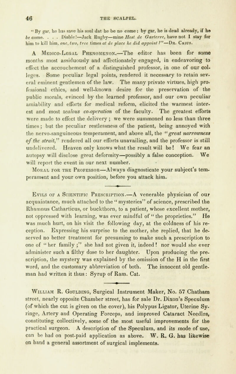  By gar, he has save his soul dat he be no come ; by gar, he is dead already, if ho be come. . . . Diable!—Jack Rugby—mine Host de Garte.rre, have not I stay for him to kill him, one, two, tree times at de place he did appoint T—Da. Caius. A Medico-Legal Phenomenon.—The editor has been for some months most assiduously and affectionately engaged, in endeavoring to effect the accouchement of a distinguished professor, in one of our col- leges. Some peculiar legal points, rendered it necessary to retain sev- eral eminent gentlemen of the law. The many private virtues, high pro- fessional ethics, and well-known desire for the preservation of the public morals, evinced by the learned professor, and our own peculiar amiability and efforts for medical reform, elicited the warmest inter- est and most zealous co-oprration of the faculty. The greatest efforts were made to effect the delivery ; we were summoned no less than three times; but the peculiar restlessness of the patient, being annoyed with the nervo-sanguineous temperament, and above all, the great narrowness of the strait, rendered all our efforts unavailing, and the professor is still undelivered. Heaven only knows what the result will be! We fear an autopsy will disclose great deformity—possibly a false conception. We will report the event in our next number. Moral for the Professor—Always diagnosticate your subject's tem- perament and your own position, before you attack him. Evils of a Scientific Prescription.—A venerable physician of our acquaintance, much attached to the  mysteries of science, prescribed the Rhamnus Catharticus, or buckthorn, to a patient, whose excellent mother, not oppressed with learning, was ever mindful of  the proprieties. He was much hurt, on his visit the following day, at the coldness of his re- ception. Expressing his surprise to the mother, she replied, that he de- served no better treatment for presuming to make such a prescription to one of her family ; she had not given it, indeed! nor would she ever administer such a filthy dose to her daughter. Upon producing the pre- scription, the mystery was explained by the omission of the H in the first word, and the customary abbreviation of both. The innocent old gentle- man had written it thus : Syrup of Ram. Cat. William R. Goulding, Surgical Instrument Maker, No. 57 Chatham street, nearly opposite Chamber street, has for sale Dr. Dixon's Speculum (of which the cut is given on the cover), his Polypus Ligator, Uterine Sy- ringe, Artery and Operating Forceps, and improved Cataract Needles, constituting collectively, some of the most useful improvements for the practical surgeon. A description of the Speculum, and its mode of use, can be had on post-paid application as above. W. R. G. has likewise on hand a general assortment of surgical implements.
