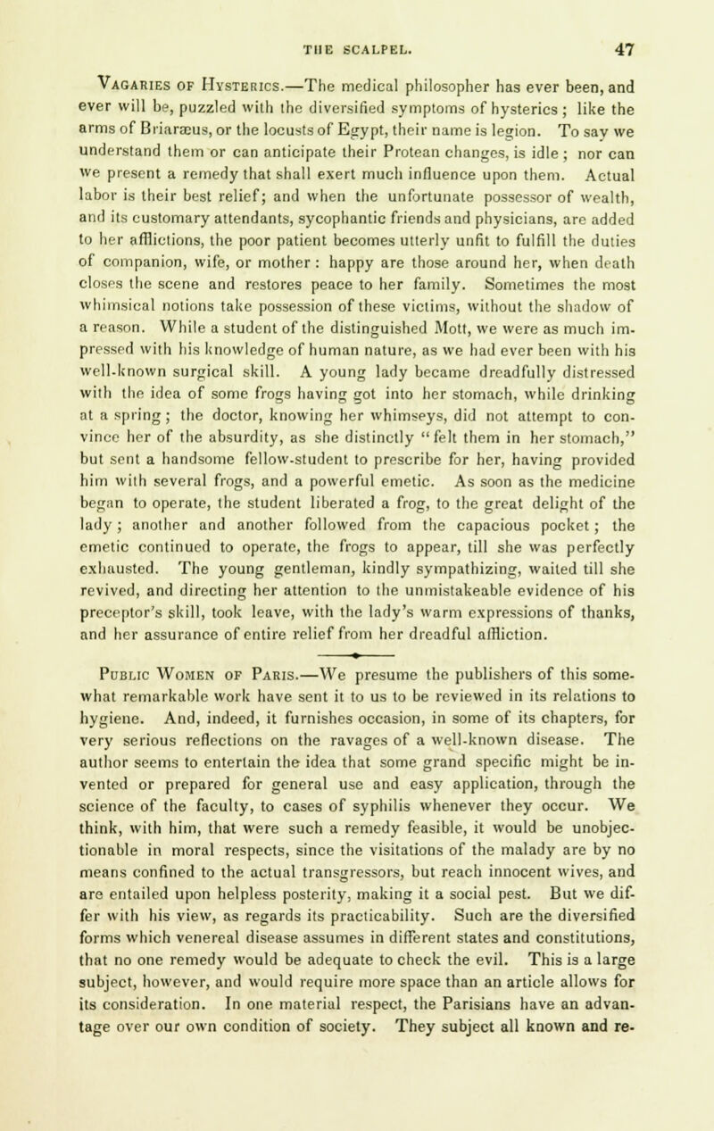 Vagaries of Hysterics.—The medical philosopher has ever been, and ever will be, puzzled with the diversified symptoms of hysterics; like the arms of BriarEcus, or the locusts of Egypt, their name is legion. To say we understand them or can anticipate their Protean changes, is idle ; nor can we present a remedy that shall exert much influence upon them. Actual labor is their best relief; and when the unfortunate possessor of wealth, and its customary attendants, sycophantic friends and physicians, are added to her afflictions, the poor patient becomes utterly unfit to fulfill the duties of companion, wife, or mother : happy are those around her, when death closes the scene and restores peace to her family. Sometimes the most whimsical notions take possession of these victims, without the shadow of a reason. While a student of the distinguished Mott, we were as much im- pressed with his knowledge of human nature, as we had ever been with his well-known surgical skill. A young lady became dreadfully distressed with the idea of some frogs having got into her stomach, while drinking at a spring; the doctor, knowing her whimseys, did not attempt to con- vince her of the absurdity, as she distinctly felt them in her stomach, but sent a handsome fellow-student to prescribe for her, having provided him with several frogs, and a powerful emetic. As soon as the medicine began to operate, the student liberated a frog, to the great delight of the lady; another and another followed from the capacious pocket; the emetic continued to operate, the frogs to appear, till she was perfectly exhausted. The young gentleman, kindly sympathizing, waited till she revived, and directing her attention to the unmistakeable evidence of his preceptor's skill, took leave, with the lady's warm expressions of thanks, and her assurance of entire relief from her dreadful affliction. Public Women of Paris.—We presume the publishers of this some- what remarkable work have sent it to us to be reviewed in its relations to hygiene. And, indeed, it furnishes occasion, in some of its chapters, for very serious reflections on the ravages of a well-known disease. The author seems to entertain the idea that some grand specific might be in- vented or prepared for general use and easy application, through the science of the faculty, to cases of syphilis whenever they occur. We think, with him, that were such a remedy feasible, it would be unobjec- tionable in moral respects, since the visitations of the malady are by no means confined to the actual transgressors, but reach innocent wives, and are entailed upon helpless posterity, making it a social pest. But we dif- fer with his view, as regards its practicability. Such are the diversified forms which venereal disease assumes in different states and constitutions, that no one remedy would be adequate to check the evil. This is a large subject, however, and would require more space than an article allows for its consideration. In one material respect, the Parisians have an advan- tage over our own condition of society. They subject all known and re-