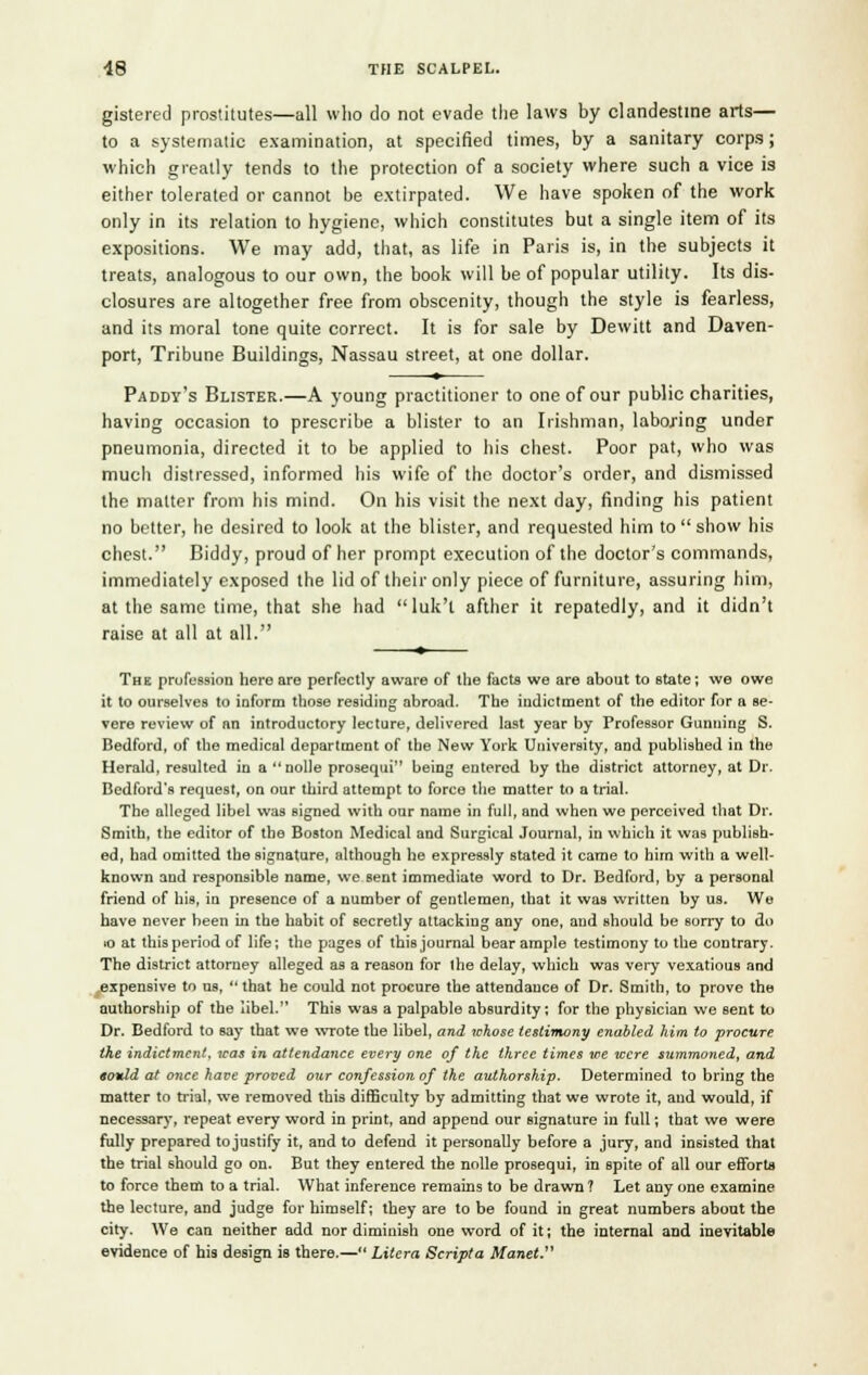gistered prostitutes—all who do not evade the laws by clandestine arts— to a systematic examination, at specified times, by a sanitary corps; which greatly tends to the protection of a society where such a vice is either tolerated or cannot be extirpated. We have spoken of the work only in its relation to hygiene, which constitutes but a single item of its expositions. We may add, that, as life in Paris is, in the subjects it treats, analogous to our own, the book will be of popular utility. Its dis- closures are altogether free from obscenity, though the style is fearless, and its moral tone quite correct. It is for sale by Dewitt and Daven- port, Tribune Buildings, Nassau street, at one dollar. ♦ Paddy's Blister.—A young practitioner to one of our public charities, having occasion to prescribe a blister to an Irishman, laboring under pneumonia, directed it to be applied to his chest. Poor pat, who was much distressed, informed his wife of the doctor's order, and dismissed the matter from his mind. On his visit the next day, finding his patient no better, he desired to look at the blister, and requested him to  show his chest. Biddy, proud of her prompt execution of the doctor's commands, immediately exposed the lid of their only piece of furniture, assuring him, at the same time, that she had luk't afther it repatedly, and it didn't raise at all at all. * The profession here are perfectly aware of the facts we are about to state; we owe it to ourselves to inform those residing abroad. The indictment of the editor for a se- vere review of an introductory lecture, delivered last year by Professor Gunning S. Bedford, of the medical department of the New York University, and published in the Herald, resulted in a nolle prosequi being entered by the district attorney, at Dr. Bedford's request, on our third attempt to force the matter to a trial. The alleged libel was signed with our name in full, and when we perceived that Dr. Smith, the editor of the Boston Medical and Surgical Journal, in which it was publish- ed, had omitted the signature, although he expressly stated it came to him with a well- known and responsible name, we sent immediate word to Dr. Bedford, by a personal friend of his, in presence of a number of gentlemen, that it was written by us. We have never been in the habit of secretly attacking any one, and should be sorry to do to at this period of life; the pages of this journal bear ample testimony to the contrary. The district attorney alleged as a reason for the delay, which was very vexatious and expensive to us,  that he could not procure the attendance of Dr. Smith, to prove the authorship of the libel. This was a palpable absurdity; for the physician we sent to Dr. Bedford to say that we wrote the libel, and whose testimony enabled him to procure the indictment, was in attendance every one of the three times we were summoned, and «ould at once have proved our confession of the authorship. Determined to bring the matter to trial, we removed this difficulty by admitting that we wrote it, and would, if necessary, repeat every word in print, and append our signature in full; that we were fully prepared tojustify it, and to defend it personally before a jury, and insisted that the trial should go on. But they entered the nolle prosequi, in spite of all our efforts to force them to a trial. What inference remains to be drawn? Let any one examine the lecture, and judge for himself; they are to be found in great numbers about the city. We can neither add nor diminish one word of it; the internal arjd inevitable evidence of his design is there.— Litera Scripta Manet.