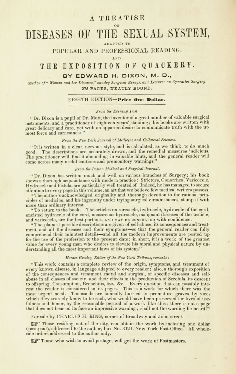 A TREATISE DISEASES OE THE SEXUAL SYSTEM, ADAPTED TO POPULAR AND PROFESSIONAL READING. AM) THE EXPOSITION OF QUACKERY. BY EDWARD H. DIXON, M. D., Author of Woman and Iter Diseases, sundry Surgical Essays, and Lecturer on Operative Surgery. 275 PAGES, NEATLY BOUND. EIGHTH EDITION—Price One Dollar. From the Evening Post. Dr. Dixon is a pupil of Dr. Mott, the inventor of a great number of valuable surgical instruments, and a practitioner of eighteen years' standing; his books are written with great delicacy and care, yet with an apparent desire to communicate truth with the ut- most force and earnestness. From the New York Journal of Medicine and Collateral Sciences.  It is written in a clear, nervous style, and is calculated, as we think, to do much good. The descriptions are accurately drawn, and the remedial measures judicious. The practitioner will find it abounding in valuable hints, and the general reader will come across many useful cautions and premonitory warnings. From the Boston Medical and Surgical Journal.  Dr. Dixon has written much and well on various branches of Surgery; his book shows a thorough acquaintance with modern practice : Stricture, Gonorrhea, Varicocele, Hydrocele and Fistula, are particularly well treated of. Indeed, he has managed to secure attention to every page in this volume, an art that we believe few medical writers possess.  The author's acknowledged originality and thorough devotion to the rational prin- ciples of medicine, and his ingenuity under trying Burgical circumstances, stamp it with more than ordinary interest.  To return to the book. The articles on sarcocele, hydrocele, hydrocele of the cord, encisted hydrocele of the cord, anasarcous hydrocele, malignant diseases of the testicle, and varicocele, are the best portions, and may be consulted with confidence.  The plainest possible descriptions are given of self-abuse, its consequences and treat- ment, and all the diseases and their symptoms—so that the general reader can fully comprehend their minutest details—and all the modern improvements are posted up for the use of the profession to the present date; in short, it is a work of the greatest value for every young man who desires to elevate his moral and physical nature by un- derstanding all the most important laws of his system. Horace Greeley, Editor of the New York Tribune, remarks : This work contains a complete review of the origin, symptoms, and treatment of every known disease, in language adapted to every reader; also, a thorough exposition of the consequences and treatment, moral and surgical, of specific diseases and sell- abuse in all classes of society, and their effects in the production of Scrofula, its descent to offspring. Consumption, Bronchitis, &c, &c. Every question that can possibly inte- rest the reader is considered in its pages. This is a work for which there was the most urgent need. Thousands are annually hurried to premature graves by vices which thev scarcely know to be such, who would have been preserved for lives of use- fulness and honor, by the seasonable perusal of a work like this; there is not a page that does not bear on its face an impressive warning; shall not the warning be heard? For sale by CHARLES H. RING, corner of Broadway and John street. E^3 Those residing out of the city, can obtain the work by inclosing one dollar (post-paid), addressed to the author, box No. 3121, New York Post Office. All whole- sale orders addressed to the author only.
