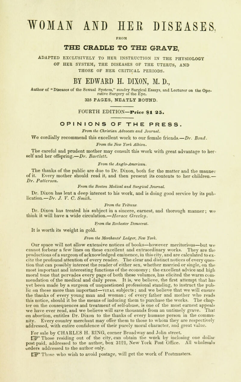 WOMAN AND HER DISEASES. THE CRADLE TO THE GRAVE, ADAPTED EXCLUSIVELY TO HER INSTRUCTION IN THE PHYSIOLOGY OF HER SYSTEM, THE DISEASES OF THE UTERUS, AND THOSE OF HER CRITICAL PERIODS. BY EDWARD H. DIXON, M. D., Author of  Diseases of the Sexual System, sundry Surgical Essays, and Lecturer on the Ope- rative Surgery of the Eye. 325 PAGES, NEATLY BOUND. FOURTH EDITION—Price 91 25. OPINIONS OF THE PRESS. From the Christian Advocate and Journal. We cordially recommend this excellent work to our female friends.—Dr. Bond. From the New York Albion. The careful and prudent mother may consult this work with great advantage to her- self and her offspring.—Dr. Bartlett. From tfte Anglo-American. The thanks of the public are due to Dr. Dixon, both for the matter and the manner of it. Every mother should read it, and then present its contents to her children.— Dr. Patterson. From the Boston Medical and Surgical Journal. Dr. Dixon has lent a deep interest to his work, and is doing good service by its pub- lication. —Dr. J. V. C. Smith. From the Tribune Dr. Dixon has treated his subject in a sincere, earnest, and thorough manner; we think it will have a wide circulation.—Horace Greeley. From the Rocliester Democrat. It is worth its weight in gold. From the Merchants' Ledger, New York. Our space will not allow extensive notices of books—however meritorious—but we cannot forbear a few lines on these excellent and extraordinary works. They are the productions of a surgeon of acknowledged eminence, in this city, and are calculated to ex- cite the profound attention of every reader. The clear and distinct notices of every ques- tion that can possibly interest the reader of either sex, whether married or single, on the most important and interesting functions of the economy ; the excellent advice and high moral tone that pervades every page of both these volumes, has elicited the warm com- mendation of the medical and daily press. It is, we believe, the first attempt that has yet been made by a surgeon of unquestioned professional standing, to instruct the pub- lic on these more than important—vital subjects ; and we believe that we will ensure the thanks of every young man and woman; of every father and mother who reads this notice, should it be the means of inducing them to purchase the works. The chap- ter on the consequences and treatment of self-abuse, is one of the most earnest appeal.-- we have ever read, and we believe will save thousands from an untimely grave. That on abortion, entitles Dr. Dixon to the thanks of every humane person in the commu- nity. Every country merchaut may offer them to those to whom they are respectively addressed, with entire confidence of their purely moral character, and great value. For sale by CHARLES H. RING, corner Broadway and John street. I3P Those residing out of the city, can obtain the work by inclosing one dollar post paid, addressed to the author, box 3121, New York Post Office. All wholesale orders addressed to the author only. E^3 Those who wish to avoid postage, will get the work of Postmasters.