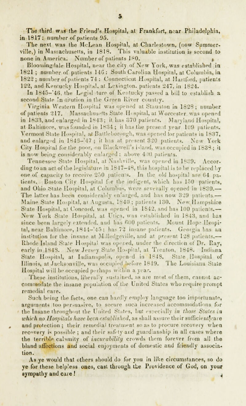 The third was the Friend's Hospital, at Frankfort, near Philadelphia, in 1817: number of patients 95. The next was the McLean Hospital, at Charlpstown, (now Summer, ville,) in Massachusetts, in 1818. This valuable institution is second to none in America. Number of patients 180. t Bloomingdale Hospital, near the city of New York, was established in 1821; number of patients 14G: South Carolina Hospital, at Columbia, in 1822; number of patients 74 : Connecticut Hospital, at Haitdrd. patients 122, and Kentucky Hospital, at Lexington, patients 247, in 1824. In l845-'4f>. the Legist ture ol Kentucky passed a bill to establish a second Slate Inli'ution in the Green River country. Virginia Western Hospital was opened at Staunton in 1828 ; number of patients 217. Massachusetts State Hospital, at Worcester, was opened in 183:3, and enlarged in 1843; it has 370 patients. Maryland Hospital. __npi is now being considerably enlarged : above 1 Kl patients. Tennessee State Hospital, at Nashville, was opened in 19. Accor- dingito an act, of the legislature in 1847-48, this hospital is to be replaced by one of capacity to receive ^.,o patients. In the old hospital are 04 pa- tients. Boston Pity Hospital f>r the indigent, which has 150 patients, and Ohio rstate Hospital, at Columbus, were severally opened in t«:39.— The latter has been considerably enlarged, and has now 329 patients.— Maine Slate Hospital, at Augusta, 1840; patients 130. Neu 'Hampshire Siate Hospital, at Concord, was opened in 1842, and has 100 patients.— New York State Hospital, at Utica, was established in 1843, and has since been largely extended, and has 600 patients. Mount Hope Upspi- lal, near Baltimore, J844-'45; has 7'2 insane patients. Georgia has an institution fur the insane at Milledgeville, and at present 128 patients.— Rhode Island Stat? Hospital was opi I ed, under the direction of Dr. Ray, early in 184S. New Jersey State Hospital, at Trenton, 1848. Indiana Slate Hospital, at Indianapolis, open-d in 1C4S, State Hospital of Illinois, at Jacksonville, was occupied before IS 19. The Louisiana State Hospital will be occupied perhaps wilnin a year. These institutions, ljrberally sustained, as are most of them, cannot ac- commodate the insane population of lite United States who require prompt remedial care. Such being (he facts, one can hardly employ language too importunate, arguments too persuasive, to secure such increased accommodations for the Insane throughout the United States, but especially in those Stales in which no Hospitals have been established, as shall assure their sufficientfeare and protection ; their remedial treatment so as to procure recovery when recovery i« possible ; and their safety and guardianship in all cases where the terrible calamity of incurability crowds them forever from all the bland affections and social enjoyments of domestic and friendly associa- tion. A3 ye would that others should do for you in like circumstances, so do ye for these helpless ones, cast through the Providence of God, on your