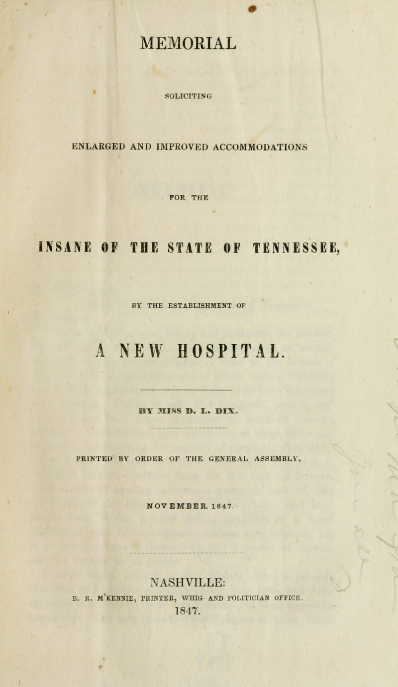 SOLICITING ENLARGED AND IMPROVED ACCOMMODATIONS FOE THE INSANE OF THE STATE OF TENNESSEE, BY THE ESTABLISHMENT OF A NEW HOSPITAL BY MISS D. t. BIX. PRINTED BY ORDER OF THE GENERAL ASSEMBLY. NOVEMBER, 1847 NASHVILLE: B. R. M'KENNIE, PRINTER, WHIG AND POLITICIAN OFFICE. 1847.