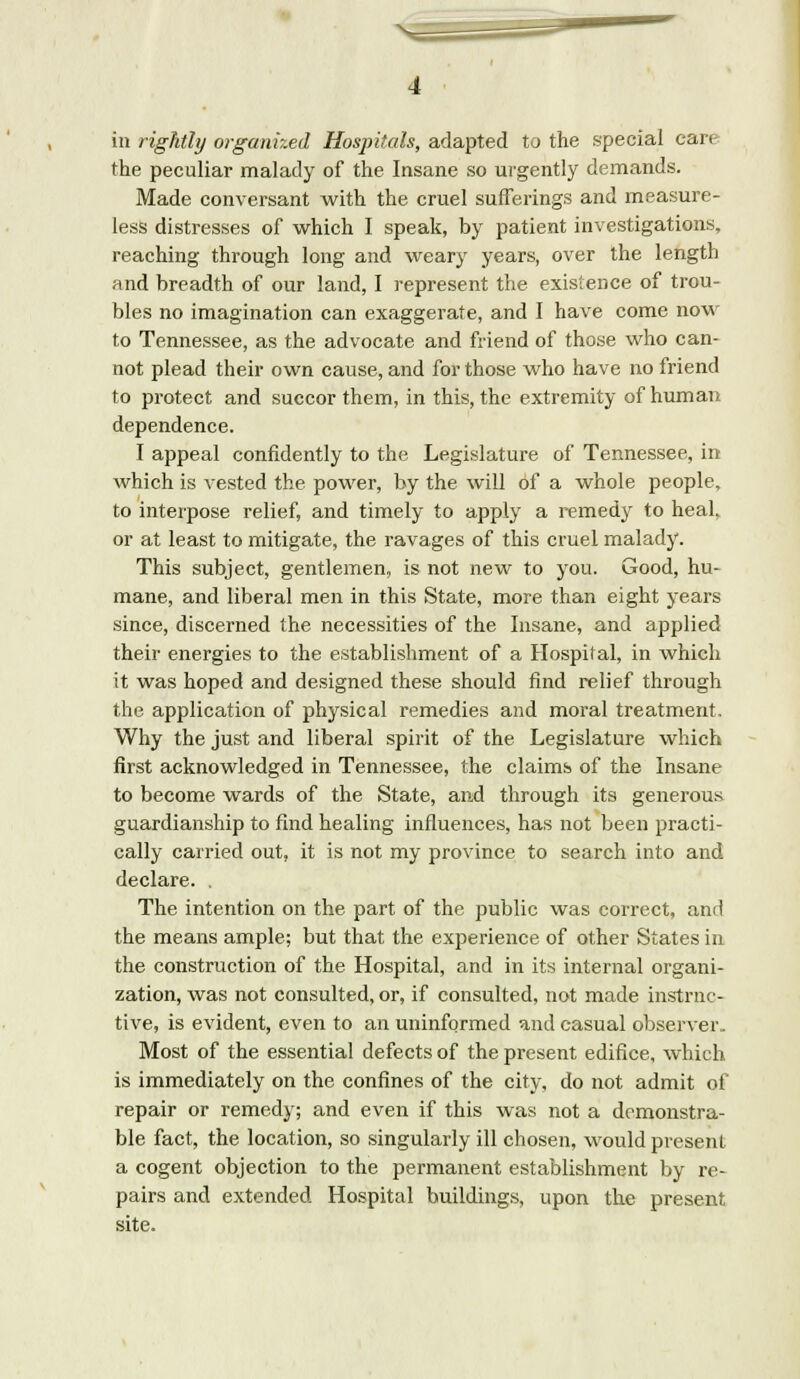 in rightly organized Hospitals, adapted to the special care the peculiar malady of the Insane so urgently demands. Made conversant with the cruel sufferings and measure- less distresses of which I speak, by patient investigations, reaching through long and weary years, over the length and breadth of our land, I represent the existence of trou- bles no imagination can exaggerate, and I have come now to Tennessee, as the advocate and friend of those who can- not plead their own cause, and for those who have no friend to protect and succor them, in this, the extremity of human dependence. I appeal confidently to the Legislature of Tennessee, in which is vested the power, by the will of a whole people, to interpose relief, and timely to apply a remedy to heal, or at least to mitigate, the ravages of this cruel malady. This subject, gentlemen, is not new to you. Good, hu- mane, and liberal men in this State, more than eight years since, discerned the necessities of the Insane, and applied their energies to the establishment of a Hospital, in which it was hoped and designed these should find relief through the application of physical remedies and moral treatment. Why the just and liberal spirit of the Legislature which first acknowledged in Tennessee, the claims of the Insane to become wards of the State, and through its generous guardianship to find healing influences, has not been practi- cally carried out, it is not my province to search into and declare. . The intention on the part of the public was correct, and the means ample; but that the experience of other States in the construction of the Hospital, and in its internal organi- zation, was not consulted, or, if consulted, not made instruc- tive, is evident, even to an uninformed and casual observer. Most of the essential defects of the present edifice, which is immediately on the confines of the city, do not admit of repair or remedy; and even if this was not a demonstra- ble fact, the location, so singularly ill chosen, would present a cogent objection to the permanent establishment by re- pairs and extended Hospital buildings, upon the present site.